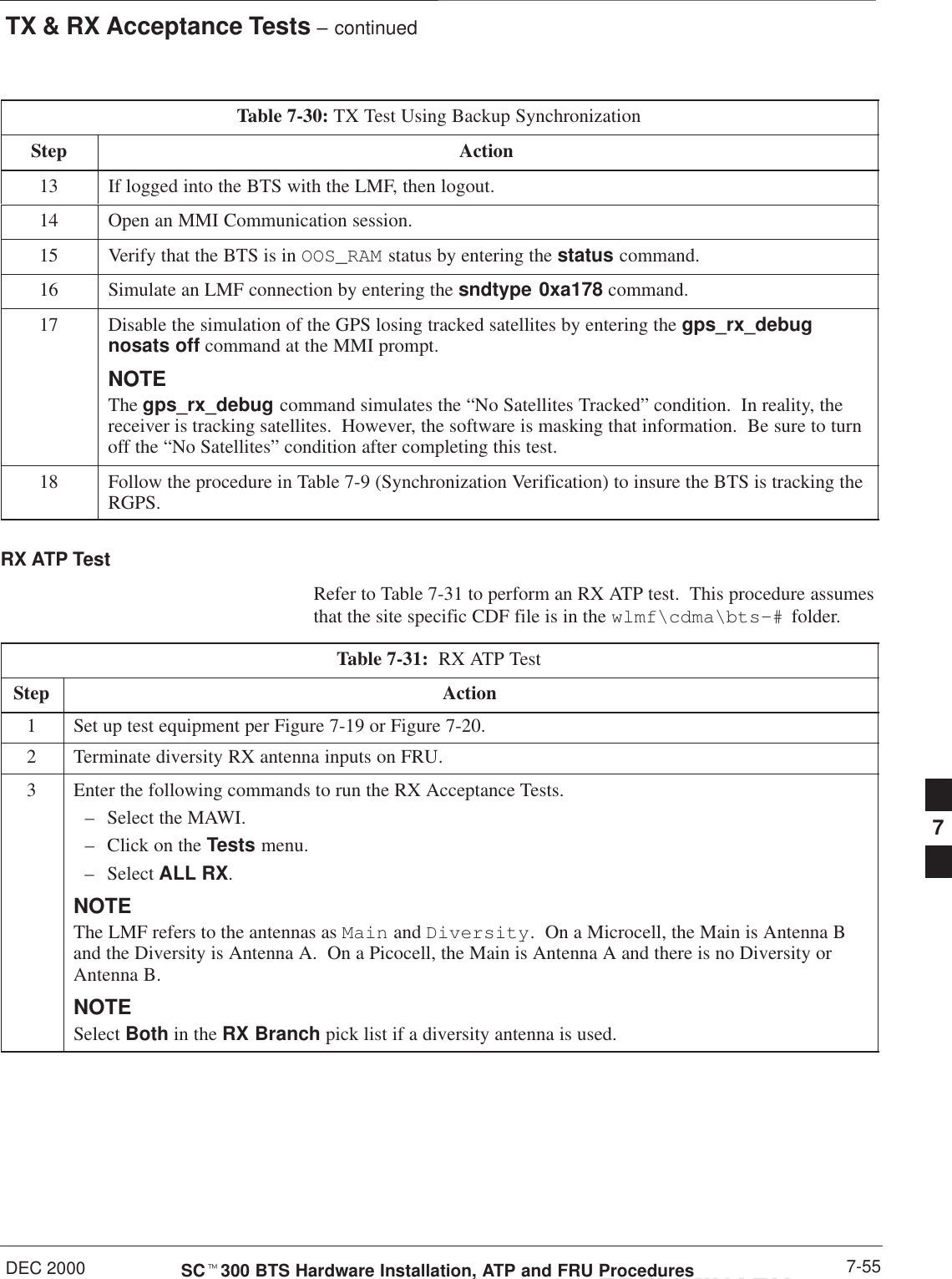 TX &amp; RX Acceptance Tests – continuedDEC 2000 7-55SCt300 BTS Hardware Installation, ATP and FRU ProceduresPRELIMINARYTable 7-30: TX Test Using Backup SynchronizationStep Action13 If logged into the BTS with the LMF, then logout.14 Open an MMI Communication session.15 Verify that the BTS is in OOS_RAM status by entering the status command.16 Simulate an LMF connection by entering the sndtype 0xa178 command.17 Disable the simulation of the GPS losing tracked satellites by entering the gps_rx_debugnosats off command at the MMI prompt.NOTENOTEThe gps_rx_debug command simulates the “No Satellites Tracked” condition.  In reality, thereceiver is tracking satellites.  However, the software is masking that information.  Be sure to turnoff the “No Satellites” condition after completing this test.18 Follow the procedure in Table 7-9 (Synchronization Verification) to insure the BTS is tracking theRGPS.RX ATP TestRefer to Table 7-31 to perform an RX ATP test.  This procedure assumesthat the site specific CDF file is in the wlmf\cdma\bts–#  folder.Table 7-31:  RX ATP TestStep Action1Set up test equipment per Figure 7-19 or Figure 7-20.2Terminate diversity RX antenna inputs on FRU.3Enter the following commands to run the RX Acceptance Tests.– Select the MAWI.– Click on the Tests menu.– Select ALL RX.NOTEThe LMF refers to the antennas as Main and Diversity.  On a Microcell, the Main is Antenna Band the Diversity is Antenna A.  On a Picocell, the Main is Antenna A and there is no Diversity orAntenna B.NOTESelect Both in the RX Branch pick list if a diversity antenna is used.7