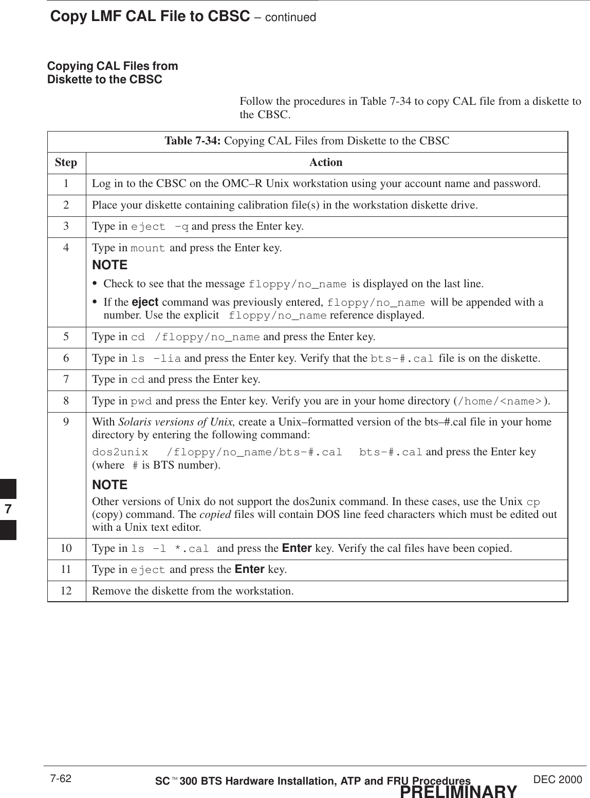 Copy LMF CAL File to CBSC – continuedPRELIMINARYSCt300 BTS Hardware Installation, ATP and FRU Procedures DEC 20007-62Copying CAL Files fromDiskette to the CBSCFollow the procedures in Table 7-34 to copy CAL file from a diskette tothe CBSC.Table 7-34: Copying CAL Files from Diskette to the CBSCStep Action1Log in to the CBSC on the OMC–R Unix workstation using your account name and password.2Place your diskette containing calibration file(s) in the workstation diskette drive.3Type in eject –q and press the Enter key.4Type in mount and press the Enter key.NOTESCheck to see that the message floppy/no_name  is displayed on the last line.SIf the eject command was previously entered, floppy/no_name  will be appended with anumber. Use the explicit floppy/no_name reference displayed.5Type in cd /floppy/no_name and press the Enter key.6Type in ls –lia and press the Enter key. Verify that the bts–#.cal file is on the diskette.7Type in cd and press the Enter key.8Type in pwd and press the Enter key. Verify you are in your home directory (/home/&lt;name&gt; ).9 With Solaris versions of Unix, create a Unix–formatted version of the bts–#.cal file in your homedirectory by entering the following command:dos2unix  /floppy/no_name/bts–#.cal  bts–#.cal and press the Enter key(where # is BTS number).NOTEOther versions of Unix do not support the dos2unix command. In these cases, use the Unix cp(copy) command. The copied files will contain DOS line feed characters which must be edited outwith a Unix text editor.10 Type in ls –l *.cal and press the Enter key. Verify the cal files have been copied.11 Type in eject and press the Enter key.12 Remove the diskette from the workstation. 7