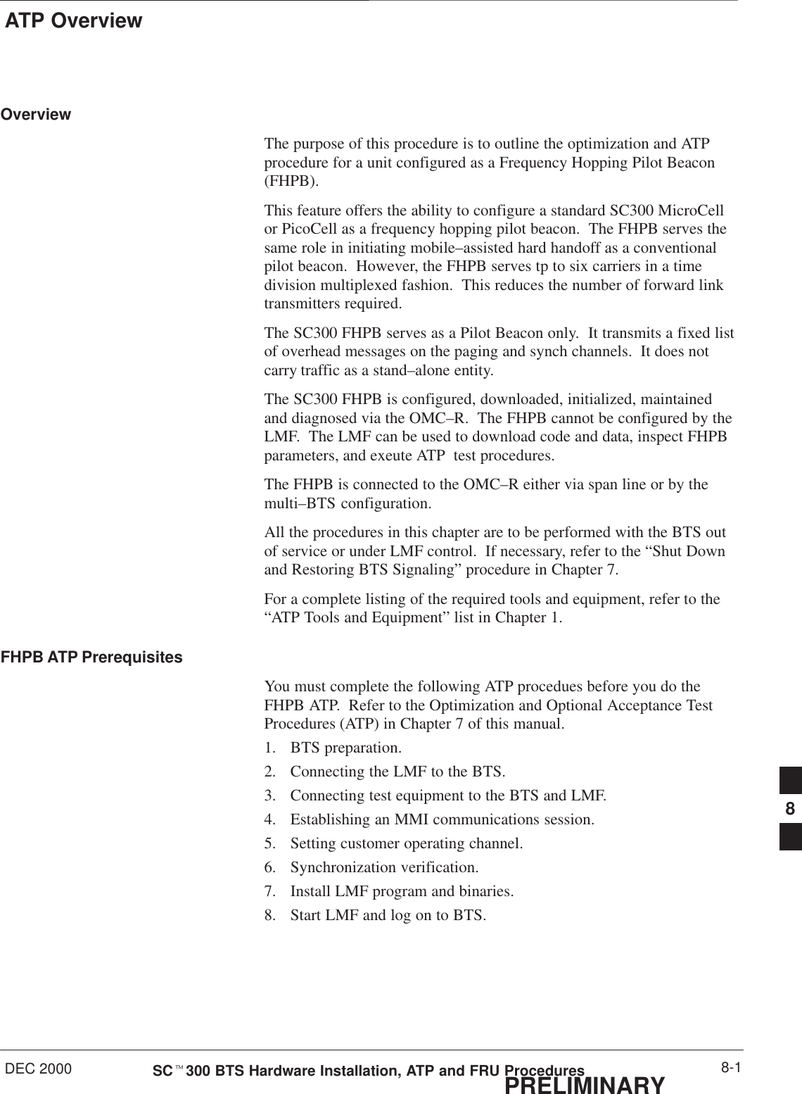 ATP OverviewDEC 2000 8-1SCt300 BTS Hardware Installation, ATP and FRU ProceduresPRELIMINARYOverviewThe purpose of this procedure is to outline the optimization and ATPprocedure for a unit configured as a Frequency Hopping Pilot Beacon(FHPB).This feature offers the ability to configure a standard SC300 MicroCellor PicoCell as a frequency hopping pilot beacon.  The FHPB serves thesame role in initiating mobile–assisted hard handoff as a conventionalpilot beacon.  However, the FHPB serves tp to six carriers in a timedivision multiplexed fashion.  This reduces the number of forward linktransmitters required.The SC300 FHPB serves as a Pilot Beacon only.  It transmits a fixed listof overhead messages on the paging and synch channels.  It does notcarry traffic as a stand–alone entity.The SC300 FHPB is configured, downloaded, initialized, maintainedand diagnosed via the OMC–R.  The FHPB cannot be configured by theLMF.  The LMF can be used to download code and data, inspect FHPBparameters, and exeute ATP  test procedures.The FHPB is connected to the OMC–R either via span line or by themulti–BTS configuration.All the procedures in this chapter are to be performed with the BTS outof service or under LMF control.  If necessary, refer to the “Shut Downand Restoring BTS Signaling” procedure in Chapter 7.For a complete listing of the required tools and equipment, refer to the“ATP Tools and Equipment” list in Chapter 1.FHPB ATP PrerequisitesYou must complete the following ATP procedues before you do theFHPB ATP.  Refer to the Optimization and Optional Acceptance TestProcedures (ATP) in Chapter 7 of this manual.1. BTS preparation.2. Connecting the LMF to the BTS.3. Connecting test equipment to the BTS and LMF.4. Establishing an MMI communications session.5. Setting customer operating channel.6. Synchronization verification.7. Install LMF program and binaries.8. Start LMF and log on to BTS.8