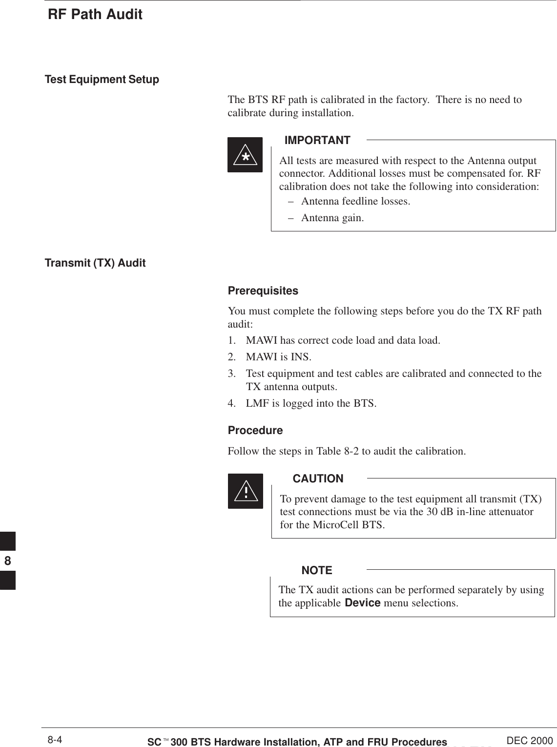 RF Path AuditPRELIMINARYSCt300 BTS Hardware Installation, ATP and FRU Procedures DEC 20008-4Test Equipment SetupThe BTS RF path is calibrated in the factory.  There is no need tocalibrate during installation.All tests are measured with respect to the Antenna outputconnector. Additional losses must be compensated for. RFcalibration does not take the following into consideration:– Antenna feedline losses.– Antenna gain.IMPORTANT*Transmit (TX) AuditPrerequisitesYou must complete the following steps before you do the TX RF pathaudit:1. MAWI has correct code load and data load.2. MAWI is INS.3. Test equipment and test cables are calibrated and connected to theTX antenna outputs.4. LMF is logged into the BTS.ProcedureFollow the steps in Table 8-2 to audit the calibration.To prevent damage to the test equipment all transmit (TX)test connections must be via the 30 dB in-line attenuatorfor the MicroCell BTS.CAUTIONThe TX audit actions can be performed separately by usingthe applicable Device menu selections.NOTE8