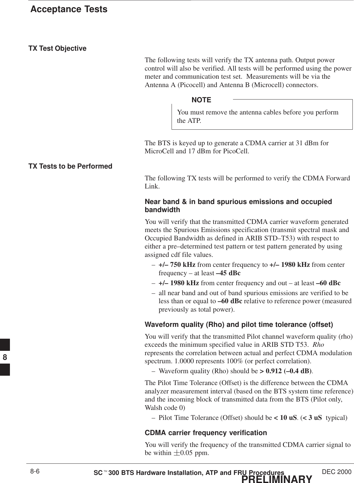 Acceptance TestsPRELIMINARYSCt300 BTS Hardware Installation, ATP and FRU Procedures DEC 20008-6TX Test ObjectiveThe following tests will verify the TX antenna path. Output powercontrol will also be verified. All tests will be performed using the powermeter and communication test set.  Measurements will be via theAntenna A (Picocell) and Antenna B (Microcell) connectors.You must remove the antenna cables before you performthe ATP.NOTEThe BTS is keyed up to generate a CDMA carrier at 31 dBm forMicroCell and 17 dBm for PicoCell.TX Tests to be PerformedThe following TX tests will be performed to verify the CDMA ForwardLink.Near band &amp; in band spurious emissions and occupiedbandwidthYou will verify that the transmitted CDMA carrier waveform generatedmeets the Spurious Emissions specification (transmit spectral mask andOccupied Bandwidth as defined in ARIB STD–T53) with respect toeither a pre–determined test pattern or test pattern generated by usingassigned cdf file values.–+/– 750 kHz from center frequency to +/– 1980 kHz from centerfrequency – at least –45 dBc–+/– 1980 kHz from center frequency and out – at least –60 dBc– all near band and out of band spurious emissions are verified to beless than or equal to –60 dBc relative to reference power (measuredpreviously as total power).Waveform quality (Rho) and pilot time tolerance (offset) You will verify that the transmitted Pilot channel waveform quality (rho)exceeds the minimum specified value in ARIB STD T53.  Rhorepresents the correlation between actual and perfect CDMA modulationspectrum. 1.0000 represents 100% (or perfect correlation).– Waveform quality (Rho) should be &gt; 0.912 (–0.4 dB).The Pilot Time Tolerance (Offset) is the difference between the CDMAanalyzer measurement interval (based on the BTS system time reference)and the incoming block of transmitted data from the BTS (Pilot only,Walsh code 0)– Pilot Time Tolerance (Offset) should be &lt; 10 uS. (&lt; 3 uS  typical)CDMA carrier frequency verificationYou will verify the frequency of the transmitted CDMA carrier signal tobe within 0.05 ppm.8