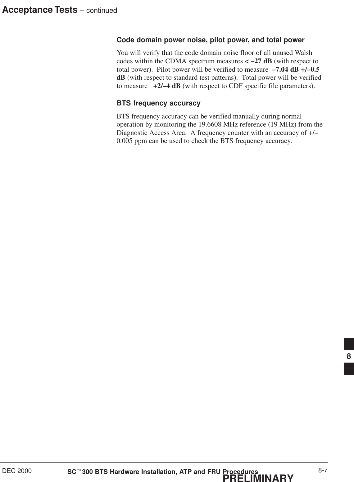 Acceptance Tests – continuedDEC 2000 8-7SCt300 BTS Hardware Installation, ATP and FRU ProceduresPRELIMINARYCode domain power noise, pilot power, and total powerYou will verify that the code domain noise floor of all unused Walshcodes within the CDMA spectrum measures &lt; –27 dB (with respect tototal power).  Pilot power will be verified to measure  –7.04 dB +/–0.5dB (with respect to standard test patterns).  Total power will be verifiedto measure   +2/–4 dB (with respect to CDF specific file parameters).BTS frequency accuracyBTS frequency accuracy can be verified manually during normaloperation by monitoring the 19.6608 MHz reference (19 MHz) from theDiagnostic Access Area.  A frequency counter with an accuracy of +/–0.005 ppm can be used to check the BTS frequency accuracy.8