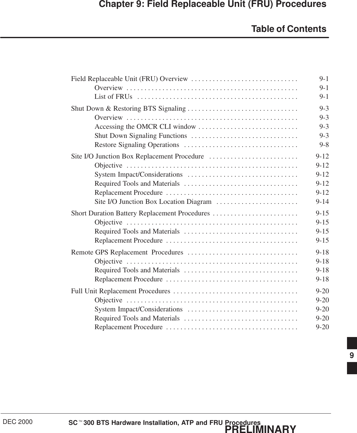 DEC 2000 SCt300 BTS Hardware Installation, ATP and FRU ProceduresPRELIMINARYChapter 9: Field Replaceable Unit (FRU) ProceduresTable of ContentsField Replaceable Unit (FRU) Overview 9-1. . . . . . . . . . . . . . . . . . . . . . . . . . . . . . Overview 9-1. . . . . . . . . . . . . . . . . . . . . . . . . . . . . . . . . . . . . . . . . . . . . . . . List of FRUs 9-1. . . . . . . . . . . . . . . . . . . . . . . . . . . . . . . . . . . . . . . . . . . . . Shut Down &amp; Restoring BTS Signaling 9-3. . . . . . . . . . . . . . . . . . . . . . . . . . . . . . . Overview 9-3. . . . . . . . . . . . . . . . . . . . . . . . . . . . . . . . . . . . . . . . . . . . . . . . Accessing the OMCR CLI window 9-3. . . . . . . . . . . . . . . . . . . . . . . . . . . . Shut Down Signaling Functions 9-3. . . . . . . . . . . . . . . . . . . . . . . . . . . . . . Restore Signaling Operations 9-8. . . . . . . . . . . . . . . . . . . . . . . . . . . . . . . . Site I/O Junction Box Replacement Procedure 9-12. . . . . . . . . . . . . . . . . . . . . . . . . Objective 9-12. . . . . . . . . . . . . . . . . . . . . . . . . . . . . . . . . . . . . . . . . . . . . . . . System Impact/Considerations 9-12. . . . . . . . . . . . . . . . . . . . . . . . . . . . . . . Required Tools and Materials 9-12. . . . . . . . . . . . . . . . . . . . . . . . . . . . . . . . Replacement Procedure 9-12. . . . . . . . . . . . . . . . . . . . . . . . . . . . . . . . . . . . . Site I/O Junction Box Location Diagram 9-14. . . . . . . . . . . . . . . . . . . . . . . Short Duration Battery Replacement Procedures 9-15. . . . . . . . . . . . . . . . . . . . . . . . Objective 9-15. . . . . . . . . . . . . . . . . . . . . . . . . . . . . . . . . . . . . . . . . . . . . . . . Required Tools and Materials 9-15. . . . . . . . . . . . . . . . . . . . . . . . . . . . . . . . Replacement Procedure 9-15. . . . . . . . . . . . . . . . . . . . . . . . . . . . . . . . . . . . . Remote GPS Replacement  Procedures 9-18. . . . . . . . . . . . . . . . . . . . . . . . . . . . . . . Objective 9-18. . . . . . . . . . . . . . . . . . . . . . . . . . . . . . . . . . . . . . . . . . . . . . . . Required Tools and Materials 9-18. . . . . . . . . . . . . . . . . . . . . . . . . . . . . . . . Replacement Procedure 9-18. . . . . . . . . . . . . . . . . . . . . . . . . . . . . . . . . . . . . Full Unit Replacement Procedures 9-20. . . . . . . . . . . . . . . . . . . . . . . . . . . . . . . . . . . Objective 9-20. . . . . . . . . . . . . . . . . . . . . . . . . . . . . . . . . . . . . . . . . . . . . . . . System Impact/Considerations 9-20. . . . . . . . . . . . . . . . . . . . . . . . . . . . . . . Required Tools and Materials 9-20. . . . . . . . . . . . . . . . . . . . . . . . . . . . . . . . Replacement Procedure 9-20. . . . . . . . . . . . . . . . . . . . . . . . . . . . . . . . . . . . . 9