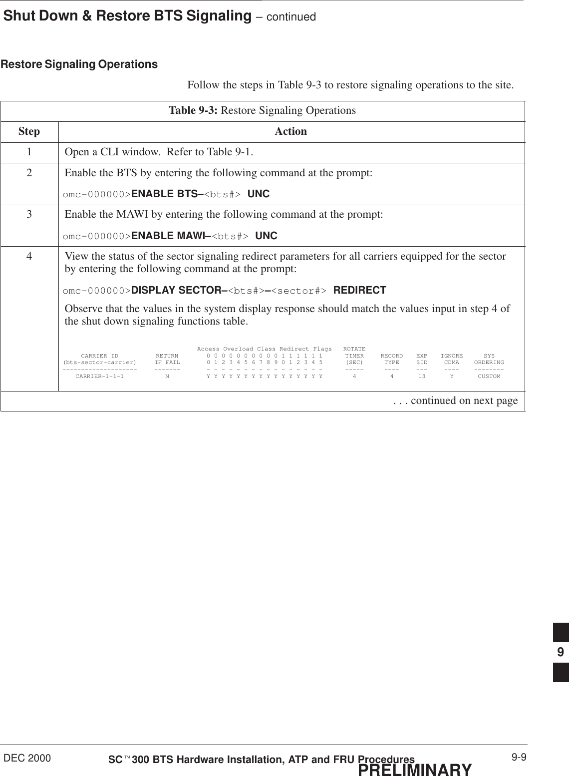 Shut Down &amp; Restore BTS Signaling – continuedDEC 2000 9-9SCt300 BTS Hardware Installation, ATP and FRU ProceduresPRELIMINARYRestore Signaling OperationsFollow the steps in Table 9-3 to restore signaling operations to the site.Table 9-3: Restore Signaling OperationsStep Action1Open a CLI window.  Refer to Table 9-1.2Enable the BTS by entering the following command at the prompt:omc–000000&gt;ENABLE BTS–&lt;bts#&gt; UNC3Enable the MAWI by entering the following command at the prompt:omc–000000&gt;ENABLE MAWI–&lt;bts#&gt; UNC4View the status of the sector signaling redirect parameters for all carriers equipped for the sectorby entering the following command at the prompt:omc–000000&gt;DISPLAY SECTOR–&lt;bts#&gt;–&lt;sector#&gt; REDIRECTObserve that the values in the system display response should match the values input in step 4 ofthe shut down signaling functions table.Access Overload Class Redirect Flags ROTATECARRIER ID RETURN 0 0 0 0 0 0 0 0 0 0 1 1 1 1 1 1 TIMER RECORD EXP IGNORE SYS(bts–sector–carrier) IF FAIL 0 1 2 3 4 5 6 7 8 9 0 1 2 3 4 5 (SEC) TYPE SID CDMA ORDERING–––––––––––––––––––– ––––––– – – – – – – – – – – – – – – – – ––––– –––– ––– –––– ––––––––CARRIER–1–1–1 N Y Y Y Y Y Y Y Y Y Y Y Y Y Y Y Y 4 4 13 Y CUSTOM . . . continued on next page9