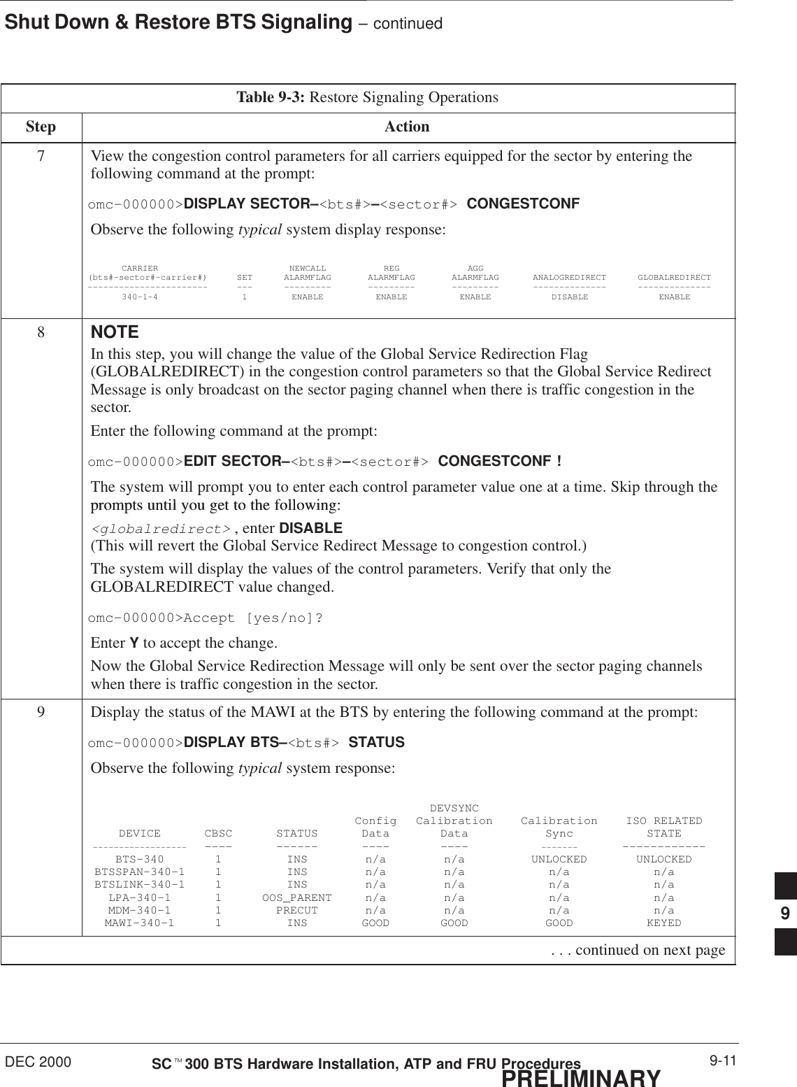 Shut Down &amp; Restore BTS Signaling – continuedDEC 2000 9-11SCt300 BTS Hardware Installation, ATP and FRU ProceduresPRELIMINARYTable 9-3: Restore Signaling OperationsStep Action7View the congestion control parameters for all carriers equipped for the sector by entering thefollowing command at the prompt:omc–000000&gt;DISPLAY SECTOR–&lt;bts#&gt;–&lt;sector#&gt; CONGESTCONFObserve the following typical system display response:CARRIER NEWCALL REG AGG(bts#–sector#–carrier#) SET ALARMFLAG ALARMFLAG ALARMFLAG ANALOGREDIRECT GLOBALREDIRECT––––––––––––––––––––––– ––– ––––––––– ––––––––– ––––––––– –––––––––––––– ––––––––––––––340–1–4 1 ENABLE ENABLE ENABLE DISABLE ENABLE8NOTEIn this step, you will change the value of the Global Service Redirection Flag(GLOBALREDIRECT) in the congestion control parameters so that the Global Service RedirectMessage is only broadcast on the sector paging channel when there is traffic congestion in thesector.Enter the following command at the prompt:omc–000000&gt;EDIT SECTOR–&lt;bts#&gt;–&lt;sector#&gt; CONGESTCONF !The system will prompt you to enter each control parameter value one at a time. Skip through theprompts until you get to the following:prompts until you get to the following:&lt;globalredirect&gt; , enter DISABLE (This will revert the Global Service Redirect Message to congestion control.)The system will display the values of the control parameters. Verify that only theGLOBALREDIRECT value changed.omc–000000&gt;Accept [yes/no]?Enter Y to accept the change.Now the Global Service Redirection Message will only be sent over the sector paging channelswhen there is traffic congestion in the sector.9Display the status of the MAWI at the BTS by entering the following command at the prompt:omc–000000&gt;DISPLAY BTS–&lt;bts#&gt; STATUSObserve the following typical system response:DEVSYNCConfig Calibration Calibration ISO RELATEDDEVICE CBSC STATUS Data Data Sync STATE–––––––––––––––––– –––– –––––– –––– –––– ––––––– ––––––––––––BTS–340 1 INS n/a n/a UNLOCKED UNLOCKEDBTSSPAN–340–1 1 INS n/a n/a n/a n/aBTSLINK–340–1 1 INS n/a n/a n/a n/aLPA–340–1 1 OOS_PARENT n/a n/a n/a n/aMDM–340–1 1 PRECUT n/a n/a n/a n/aMAWI–340–1 1 INS GOOD GOOD GOOD KEYED . . . continued on next page9