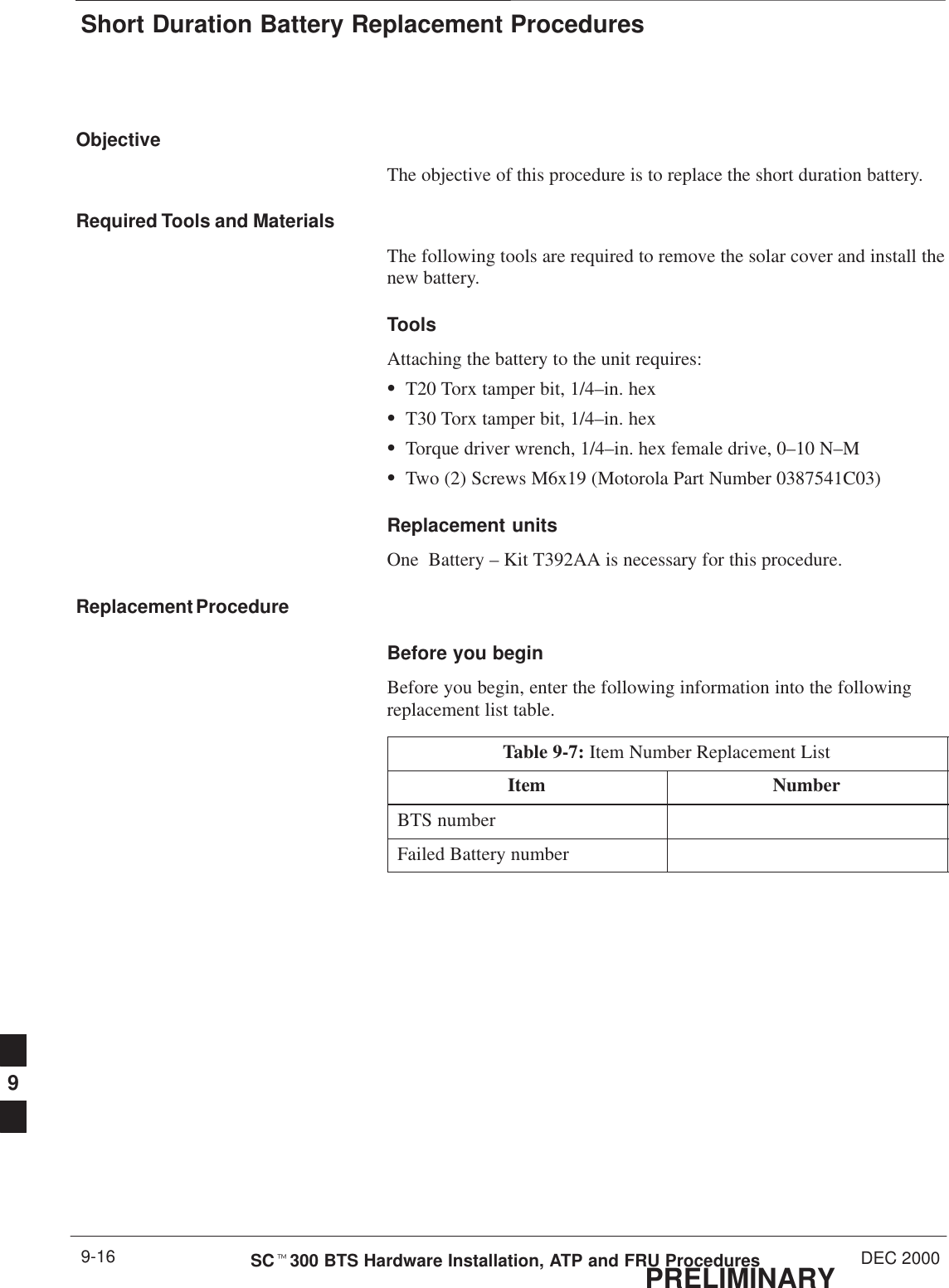 Short Duration Battery Replacement ProceduresPRELIMINARYSCt300 BTS Hardware Installation, ATP and FRU Procedures DEC 20009-16ObjectiveThe objective of this procedure is to replace the short duration battery.Required Tools and MaterialsThe following tools are required to remove the solar cover and install thenew battery.ToolsAttaching the battery to the unit requires:ST20 Torx tamper bit, 1/4–in. hexST30 Torx tamper bit, 1/4–in. hexSTorque driver wrench, 1/4–in. hex female drive, 0–10 N–MSTwo (2) Screws M6x19 (Motorola Part Number 0387541C03)Replacement unitsOne  Battery – Kit T392AA is necessary for this procedure.Replacement ProcedureBefore you beginBefore you begin, enter the following information into the followingreplacement list table.Table 9-7: Item Number Replacement ListItem NumberBTS numberFailed Battery number9