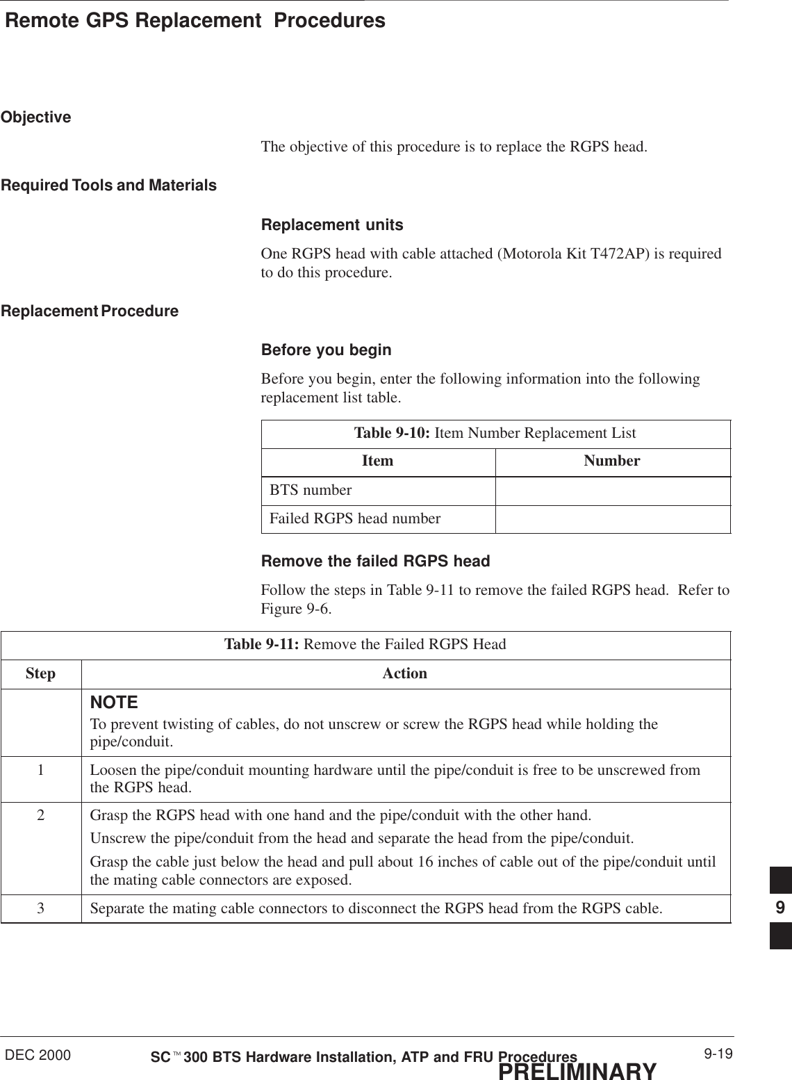 Remote GPS Replacement  ProceduresDEC 2000 9-19SCt300 BTS Hardware Installation, ATP and FRU ProceduresPRELIMINARYObjectiveThe objective of this procedure is to replace the RGPS head.Required Tools and MaterialsReplacement unitsOne RGPS head with cable attached (Motorola Kit T472AP) is requiredto do this procedure.Replacement ProcedureBefore you beginBefore you begin, enter the following information into the followingreplacement list table.Table 9-10: Item Number Replacement ListItem NumberBTS numberFailed RGPS head numberRemove the failed RGPS headFollow the steps in Table 9-11 to remove the failed RGPS head.  Refer toFigure 9-6.Table 9-11: Remove the Failed RGPS HeadStep ActionNOTETo prevent twisting of cables, do not unscrew or screw the RGPS head while holding thepipe/conduit.1Loosen the pipe/conduit mounting hardware until the pipe/conduit is free to be unscrewed fromthe RGPS head.2Grasp the RGPS head with one hand and the pipe/conduit with the other hand.Unscrew the pipe/conduit from the head and separate the head from the pipe/conduit.Grasp the cable just below the head and pull about 16 inches of cable out of the pipe/conduit untilthe mating cable connectors are exposed.3Separate the mating cable connectors to disconnect the RGPS head from the RGPS cable. 9