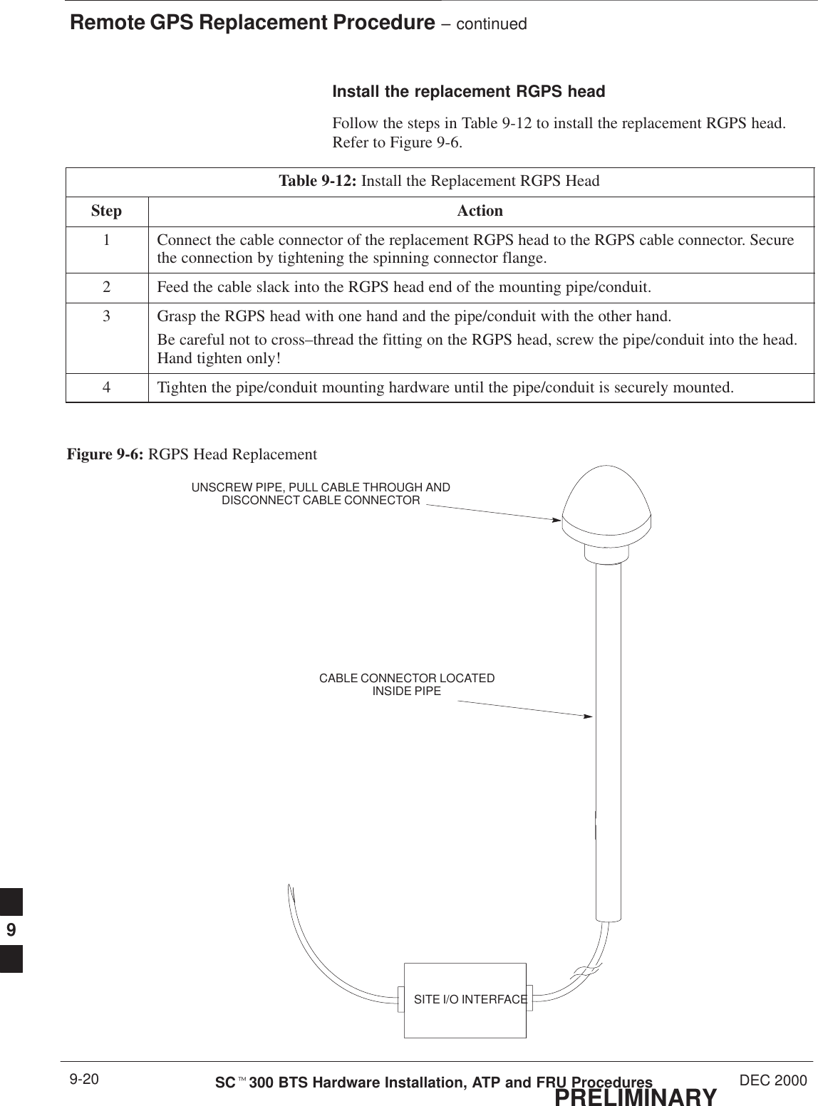 Remote GPS Replacement Procedure – continuedPRELIMINARYSCt300 BTS Hardware Installation, ATP and FRU Procedures DEC 20009-20Install the replacement RGPS headFollow the steps in Table 9-12 to install the replacement RGPS head.Refer to Figure 9-6.Table 9-12: Install the Replacement RGPS HeadStep Action1Connect the cable connector of the replacement RGPS head to the RGPS cable connector. Securethe connection by tightening the spinning connector flange.2Feed the cable slack into the RGPS head end of the mounting pipe/conduit.3Grasp the RGPS head with one hand and the pipe/conduit with the other hand.Be careful not to cross–thread the fitting on the RGPS head, screw the pipe/conduit into the head.Hand tighten only!4Tighten the pipe/conduit mounting hardware until the pipe/conduit is securely mounted.Figure 9-6: RGPS Head ReplacementSITE I/O INTERFACEUNSCREW PIPE, PULL CABLE THROUGH ANDDISCONNECT CABLE CONNECTORCABLE CONNECTOR LOCATEDINSIDE PIPE9