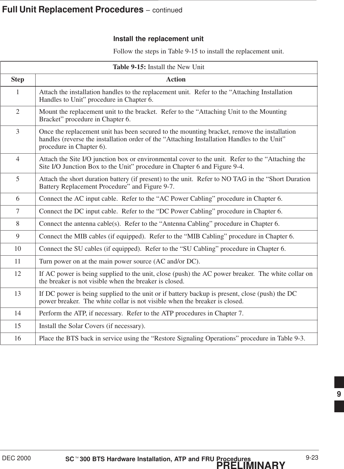 Full Unit Replacement Procedures – continuedDEC 2000 9-23SCt300 BTS Hardware Installation, ATP and FRU ProceduresPRELIMINARYInstall the replacement unitFollow the steps in Table 9-15 to install the replacement unit.Table 9-15: Install the New UnitStep Action1Attach the installation handles to the replacement unit.  Refer to the “Attaching InstallationHandles to Unit” procedure in Chapter 6.2Mount the replacement unit to the bracket.  Refer to the “Attaching Unit to the MountingBracket” procedure in Chapter 6.3Once the replacement unit has been secured to the mounting bracket, remove the installationhandles (reverse the installation order of the “Attaching Installation Handles to the Unit”procedure in Chapter 6).4Attach the Site I/O junction box or environmental cover to the unit.  Refer to the “Attaching theSite I/O Junction Box to the Unit” procedure in Chapter 6 and Figure 9-4.5Attach the short duration battery (if present) to the unit.  Refer to NO TAG in the “Short DurationBattery Replacement Procedure” and Figure 9-7.6Connect the AC input cable.  Refer to the “AC Power Cabling” procedure in Chapter 6.7Connect the DC input cable.  Refer to the “DC Power Cabling” procedure in Chapter 6.8Connect the antenna cable(s).  Refer to the “Antenna Cabling” procedure in Chapter 6.9Connect the MIB cables (if equipped).  Refer to the “MIB Cabling” procedure in Chapter 6.10 Connect the SU cables (if equipped).  Refer to the “SU Cabling” procedure in Chapter 6.11 Turn power on at the main power source (AC and/or DC).12 If AC power is being supplied to the unit, close (push) the AC power breaker.  The white collar onthe breaker is not visible when the breaker is closed.13 If DC power is being supplied to the unit or if battery backup is present, close (push) the DCpower breaker.  The white collar is not visible when the breaker is closed.14 Perform the ATP, if necessary.  Refer to the ATP procedures in Chapter 7.15 Install the Solar Covers (if necessary).16 Place the BTS back in service using the “Restore Signaling Operations” procedure in Table 9-3.9