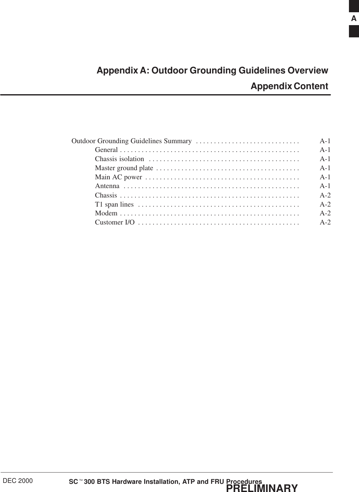 DEC 2000 SCt300 BTS Hardware Installation, ATP and FRU ProceduresPRELIMINARYAppendix A: Outdoor Grounding Guidelines Overview Appendix ContentOutdoor Grounding Guidelines Summary A-1. . . . . . . . . . . . . . . . . . . . . . . . . . . . . General A-1. . . . . . . . . . . . . . . . . . . . . . . . . . . . . . . . . . . . . . . . . . . . . . . . . . Chassis isolation A-1. . . . . . . . . . . . . . . . . . . . . . . . . . . . . . . . . . . . . . . . . . Master ground plate A-1. . . . . . . . . . . . . . . . . . . . . . . . . . . . . . . . . . . . . . . . Main AC power A-1. . . . . . . . . . . . . . . . . . . . . . . . . . . . . . . . . . . . . . . . . . . Antenna A-1. . . . . . . . . . . . . . . . . . . . . . . . . . . . . . . . . . . . . . . . . . . . . . . . . Chassis A-2. . . . . . . . . . . . . . . . . . . . . . . . . . . . . . . . . . . . . . . . . . . . . . . . . . T1 span lines A-2. . . . . . . . . . . . . . . . . . . . . . . . . . . . . . . . . . . . . . . . . . . . . Modem A-2. . . . . . . . . . . . . . . . . . . . . . . . . . . . . . . . . . . . . . . . . . . . . . . . . . Customer I/O A-2. . . . . . . . . . . . . . . . . . . . . . . . . . . . . . . . . . . . . . . . . . . . . A