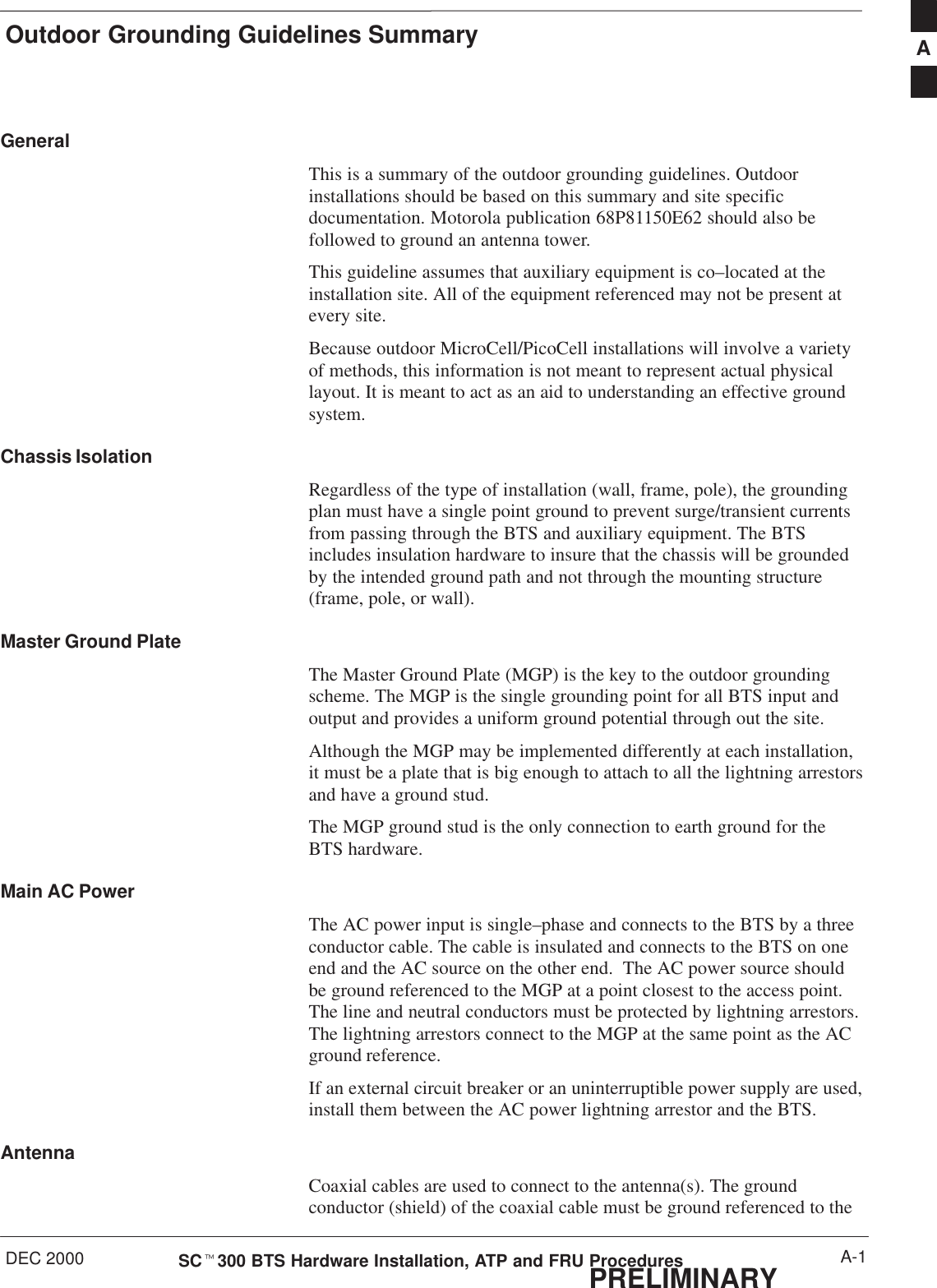 Outdoor Grounding Guidelines SummaryDEC 2000 A-1SCt300 BTS Hardware Installation, ATP and FRU ProceduresPRELIMINARYGeneralThis is a summary of the outdoor grounding guidelines. Outdoorinstallations should be based on this summary and site specificdocumentation. Motorola publication 68P81150E62 should also befollowed to ground an antenna tower.This guideline assumes that auxiliary equipment is co–located at theinstallation site. All of the equipment referenced may not be present atevery site.Because outdoor MicroCell/PicoCell installations will involve a varietyof methods, this information is not meant to represent actual physicallayout. It is meant to act as an aid to understanding an effective groundsystem.Chassis IsolationRegardless of the type of installation (wall, frame, pole), the groundingplan must have a single point ground to prevent surge/transient currentsfrom passing through the BTS and auxiliary equipment. The BTSincludes insulation hardware to insure that the chassis will be groundedby the intended ground path and not through the mounting structure(frame, pole, or wall).Master Ground PlateThe Master Ground Plate (MGP) is the key to the outdoor groundingscheme. The MGP is the single grounding point for all BTS input andoutput and provides a uniform ground potential through out the site.Although the MGP may be implemented differently at each installation,it must be a plate that is big enough to attach to all the lightning arrestorsand have a ground stud.The MGP ground stud is the only connection to earth ground for theBTS hardware.Main AC PowerThe AC power input is single–phase and connects to the BTS by a threeconductor cable. The cable is insulated and connects to the BTS on oneend and the AC source on the other end.  The AC power source shouldbe ground referenced to the MGP at a point closest to the access point.The line and neutral conductors must be protected by lightning arrestors.The lightning arrestors connect to the MGP at the same point as the ACground reference.If an external circuit breaker or an uninterruptible power supply are used,install them between the AC power lightning arrestor and the BTS.AntennaCoaxial cables are used to connect to the antenna(s). The groundconductor (shield) of the coaxial cable must be ground referenced to theA