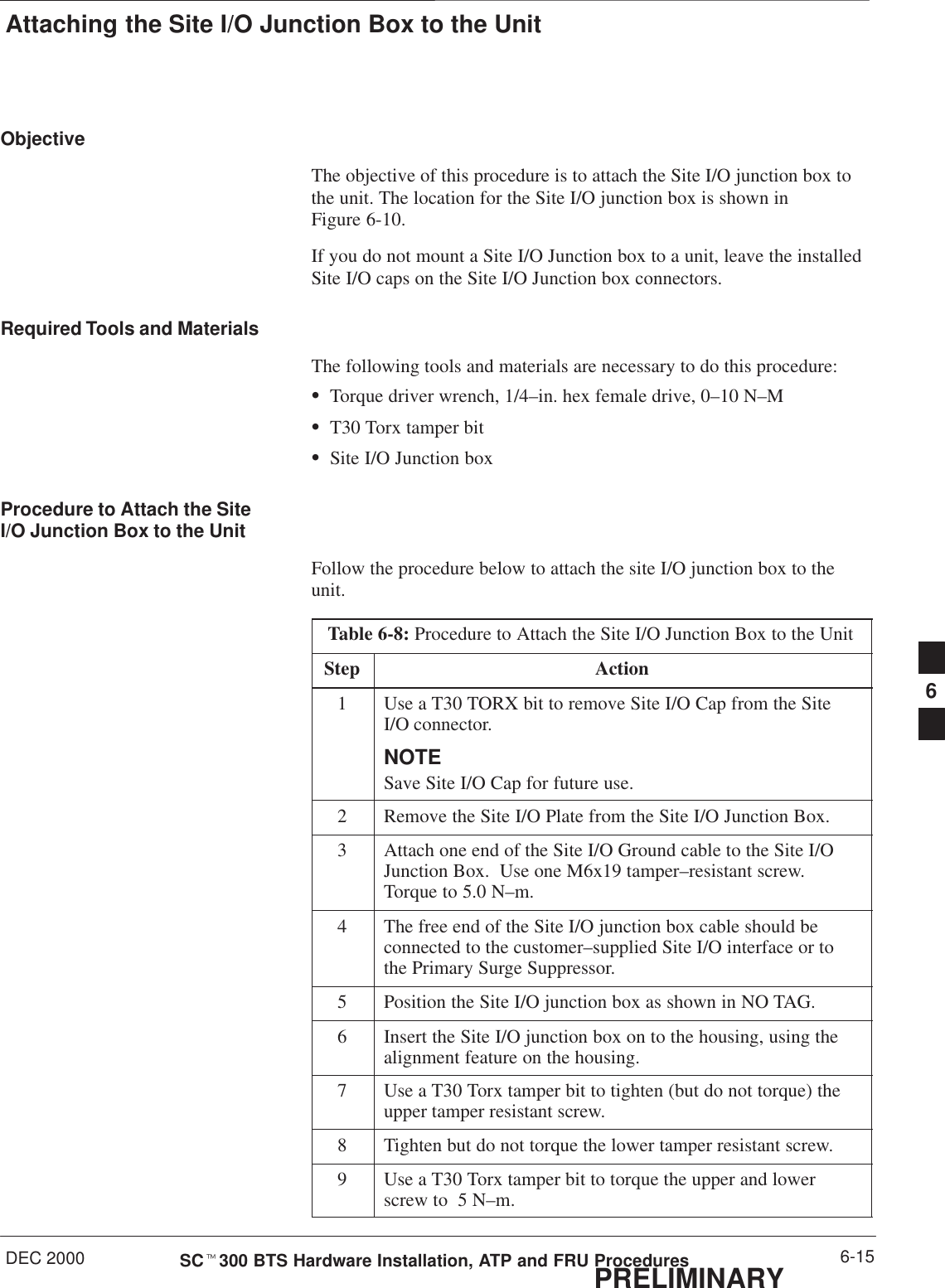 Attaching the Site I/O Junction Box to the UnitDEC 2000 6-15SCt300 BTS Hardware Installation, ATP and FRU ProceduresPRELIMINARYObjectiveThe objective of this procedure is to attach the Site I/O junction box tothe unit. The location for the Site I/O junction box is shown inFigure 6-10.If you do not mount a Site I/O Junction box to a unit, leave the installedSite I/O caps on the Site I/O Junction box connectors.Required Tools and MaterialsThe following tools and materials are necessary to do this procedure:STorque driver wrench, 1/4–in. hex female drive, 0–10 N–MST30 Torx tamper bitSSite I/O Junction boxProcedure to Attach the SiteI/O Junction Box to the UnitFollow the procedure below to attach the site I/O junction box to theunit.Table 6-8: Procedure to Attach the Site I/O Junction Box to the UnitStep Action1Use a T30 TORX bit to remove Site I/O Cap from the SiteI/O connector.NOTESave Site I/O Cap for future use.2Remove the Site I/O Plate from the Site I/O Junction Box.3Attach one end of the Site I/O Ground cable to the Site I/OJunction Box.  Use one M6x19 tamper–resistant screw.Torque to 5.0 N–m.4The free end of the Site I/O junction box cable should beconnected to the customer–supplied Site I/O interface or tothe Primary Surge Suppressor.5Position the Site I/O junction box as shown in NO TAG.6Insert the Site I/O junction box on to the housing, using thealignment feature on the housing.7Use a T30 Torx tamper bit to tighten (but do not torque) theupper tamper resistant screw.8Tighten but do not torque the lower tamper resistant screw.9Use a T30 Torx tamper bit to torque the upper and lowerscrew to  5 N–m.6