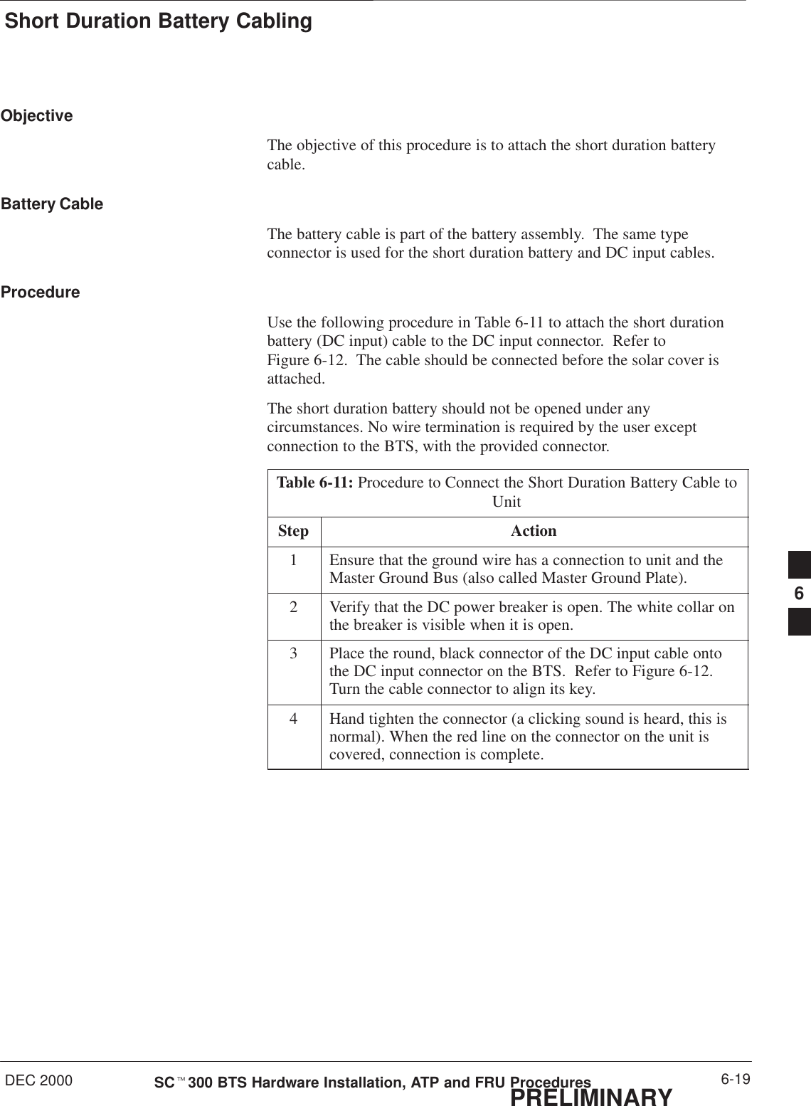 Short Duration Battery CablingDEC 2000 6-19SCt300 BTS Hardware Installation, ATP and FRU ProceduresPRELIMINARYObjectiveThe objective of this procedure is to attach the short duration batterycable.Battery CableThe battery cable is part of the battery assembly.  The same typeconnector is used for the short duration battery and DC input cables.ProcedureUse the following procedure in Table 6-11 to attach the short durationbattery (DC input) cable to the DC input connector.  Refer toFigure 6-12.  The cable should be connected before the solar cover isattached.The short duration battery should not be opened under anycircumstances. No wire termination is required by the user exceptconnection to the BTS, with the provided connector.Table 6-11: Procedure to Connect the Short Duration Battery Cable toUnitStep Action1Ensure that the ground wire has a connection to unit and theMaster Ground Bus (also called Master Ground Plate).2Verify that the DC power breaker is open. The white collar onthe breaker is visible when it is open.3Place the round, black connector of the DC input cable ontothe DC input connector on the BTS.  Refer to Figure 6-12.Turn the cable connector to align its key.4Hand tighten the connector (a clicking sound is heard, this isnormal). When the red line on the connector on the unit iscovered, connection is complete.6