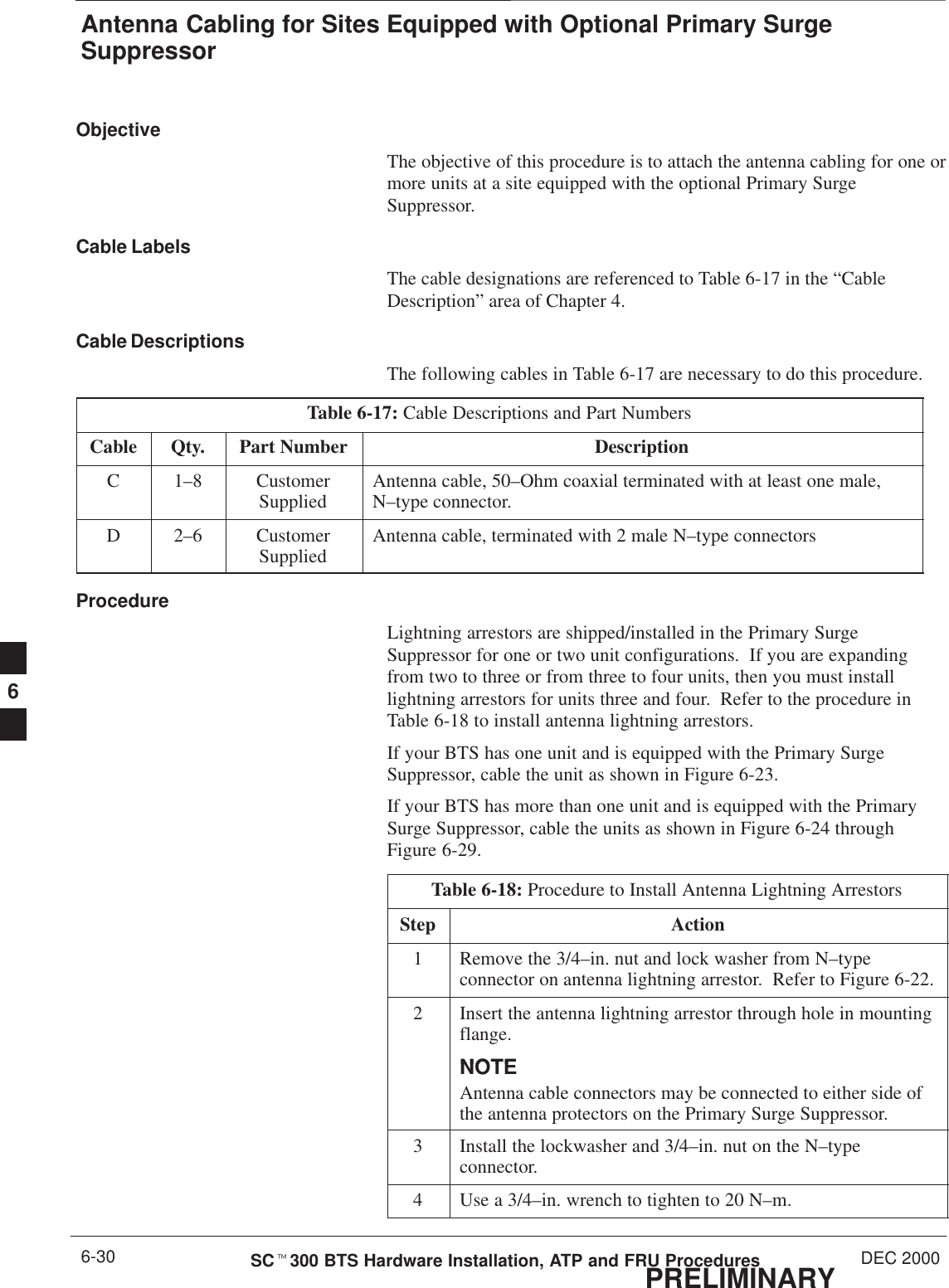 Antenna Cabling for Sites Equipped with Optional Primary SurgeSuppressorPRELIMINARYSCt300 BTS Hardware Installation, ATP and FRU Procedures DEC 20006-30ObjectiveThe objective of this procedure is to attach the antenna cabling for one ormore units at a site equipped with the optional Primary SurgeSuppressor.Cable LabelsThe cable designations are referenced to Table 6-17 in the “CableDescription” area of Chapter 4.Cable DescriptionsThe following cables in Table 6-17 are necessary to do this procedure.Table 6-17: Cable Descriptions and Part NumbersCable Qty. Part Number DescriptionC 1–8 CustomerSupplied Antenna cable, 50–Ohm coaxial terminated with at least one male,N–type connector.D 2–6 CustomerSupplied Antenna cable, terminated with 2 male N–type connectorsProcedureLightning arrestors are shipped/installed in the Primary SurgeSuppressor for one or two unit configurations.  If you are expandingfrom two to three or from three to four units, then you must installlightning arrestors for units three and four.  Refer to the procedure inTable 6-18 to install antenna lightning arrestors.If your BTS has one unit and is equipped with the Primary SurgeSuppressor, cable the unit as shown in Figure 6-23.If your BTS has more than one unit and is equipped with the PrimarySurge Suppressor, cable the units as shown in Figure 6-24 throughFigure 6-29.Table 6-18: Procedure to Install Antenna Lightning ArrestorsStep Action1Remove the 3/4–in. nut and lock washer from N–typeconnector on antenna lightning arrestor.  Refer to Figure 6-22.2Insert the antenna lightning arrestor through hole in mountingflange.NOTENOTEAntenna cable connectors may be connected to either side ofthe antenna protectors on the Primary Surge Suppressor.3Install the lockwasher and 3/4–in. nut on the N–typeconnector.4Use a 3/4–in. wrench to tighten to 20 N–m.6