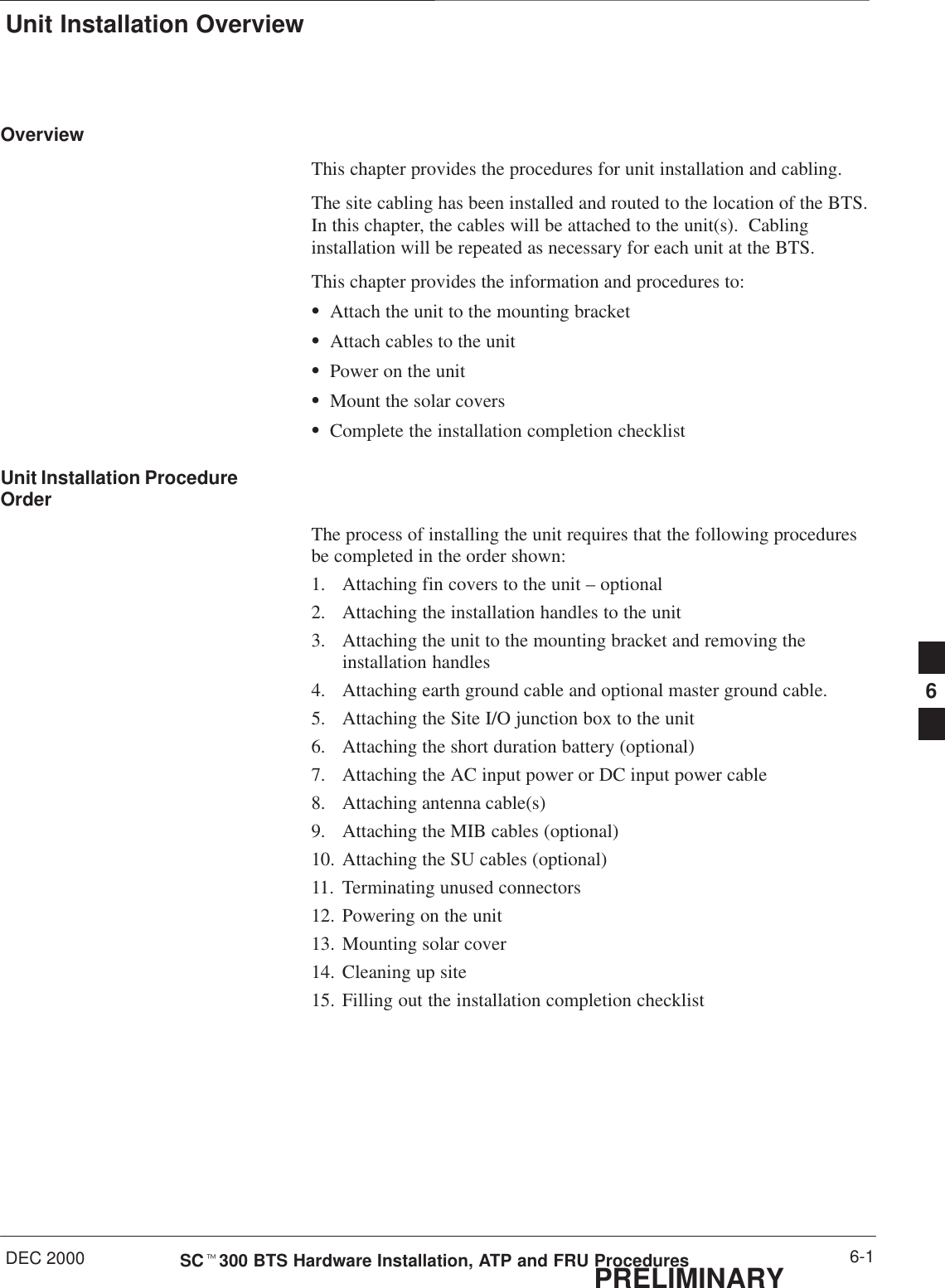 Unit Installation OverviewDEC 2000 6-1SCt300 BTS Hardware Installation, ATP and FRU ProceduresPRELIMINARYOverviewThis chapter provides the procedures for unit installation and cabling.The site cabling has been installed and routed to the location of the BTS.In this chapter, the cables will be attached to the unit(s).  Cablinginstallation will be repeated as necessary for each unit at the BTS.This chapter provides the information and procedures to:SAttach the unit to the mounting bracketSAttach cables to the unitSPower on the unitSMount the solar coversSComplete the installation completion checklistUnit Installation ProcedureOrderThe process of installing the unit requires that the following proceduresbe completed in the order shown:1. Attaching fin covers to the unit – optional2. Attaching the installation handles to the unit3. Attaching the unit to the mounting bracket and removing theinstallation handles4. Attaching earth ground cable and optional master ground cable.5. Attaching the Site I/O junction box to the unit6. Attaching the short duration battery (optional)7. Attaching the AC input power or DC input power cable8. Attaching antenna cable(s)9. Attaching the MIB cables (optional)10. Attaching the SU cables (optional)11. Terminating unused connectors12. Powering on the unit13. Mounting solar cover14. Cleaning up site15. Filling out the installation completion checklist6