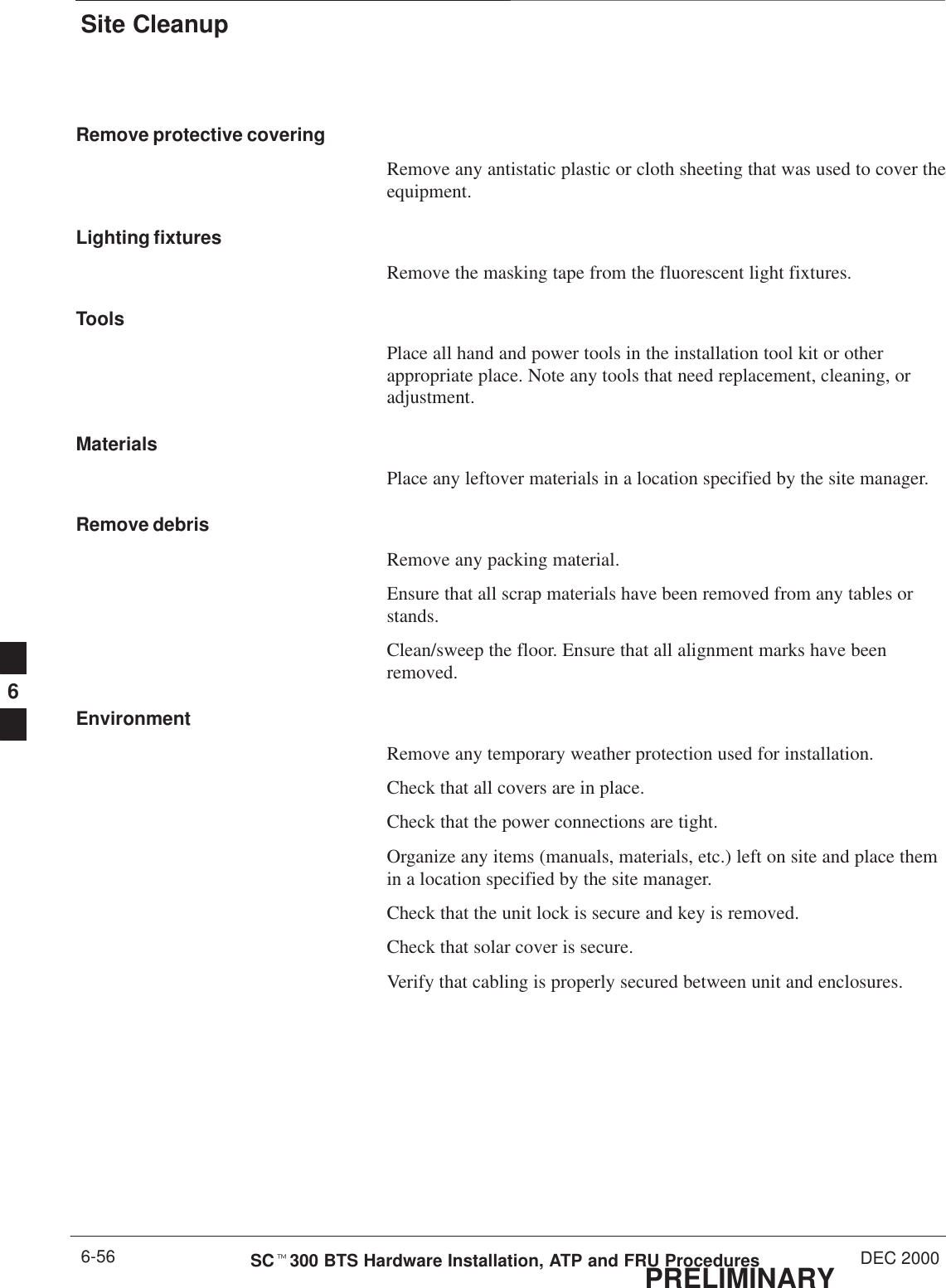 Site CleanupPRELIMINARYSCt300 BTS Hardware Installation, ATP and FRU Procedures DEC 20006-56Remove protective coveringRemove any antistatic plastic or cloth sheeting that was used to cover theequipment.Lighting fixturesRemove the masking tape from the fluorescent light fixtures.ToolsPlace all hand and power tools in the installation tool kit or otherappropriate place. Note any tools that need replacement, cleaning, oradjustment.MaterialsPlace any leftover materials in a location specified by the site manager.Remove debrisRemove any packing material.Ensure that all scrap materials have been removed from any tables orstands.Clean/sweep the floor. Ensure that all alignment marks have beenremoved.EnvironmentRemove any temporary weather protection used for installation.Check that all covers are in place.Check that the power connections are tight.Organize any items (manuals, materials, etc.) left on site and place themin a location specified by the site manager.Check that the unit lock is secure and key is removed.Check that solar cover is secure.Verify that cabling is properly secured between unit and enclosures.6