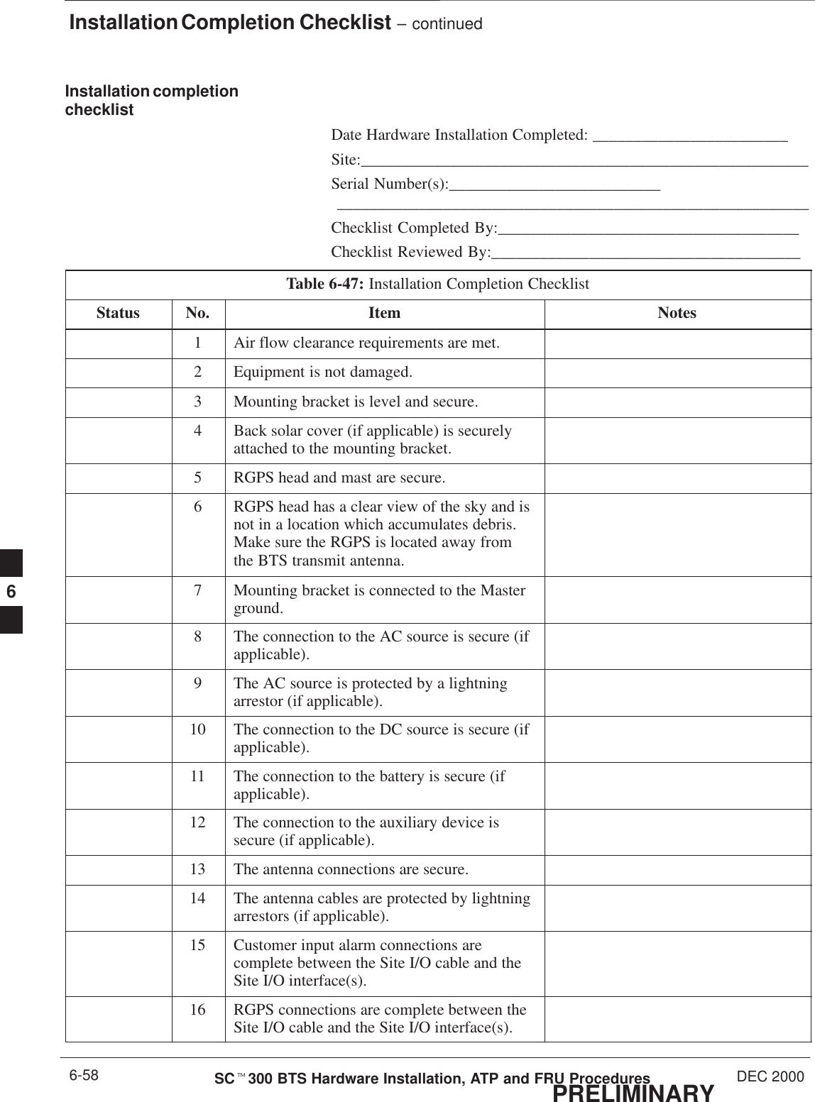Installation Completion Checklist – continuedPRELIMINARYSCt300 BTS Hardware Installation, ATP and FRU Procedures DEC 20006-58Installation completionchecklistDate Hardware Installation Completed: ________________________Site:_______________________________________________________Serial Number(s):__________________________ __________________________________________________________Checklist Completed By:_____________________________________Checklist Reviewed By:______________________________________Table 6-47: Installation Completion ChecklistStatus No. Item Notes1Air flow clearance requirements are met.2Equipment is not damaged.3Mounting bracket is level and secure.4Back solar cover (if applicable) is securelyattached to the mounting bracket.5RGPS head and mast are secure.6RGPS head has a clear view of the sky and isnot in a location which accumulates debris.Make sure the RGPS is located away fromthe BTS transmit antenna.7Mounting bracket is connected to the Masterground.8The connection to the AC source is secure (ifapplicable).9The AC source is protected by a lightningarrestor (if applicable).10 The connection to the DC source is secure (ifapplicable).11 The connection to the battery is secure (ifapplicable).12 The connection to the auxiliary device issecure (if applicable).13 The antenna connections are secure.14 The antenna cables are protected by lightningarrestors (if applicable).15 Customer input alarm connections arecomplete between the Site I/O cable and theSite I/O interface(s).16 RGPS connections are complete between theSite I/O cable and the Site I/O interface(s).6