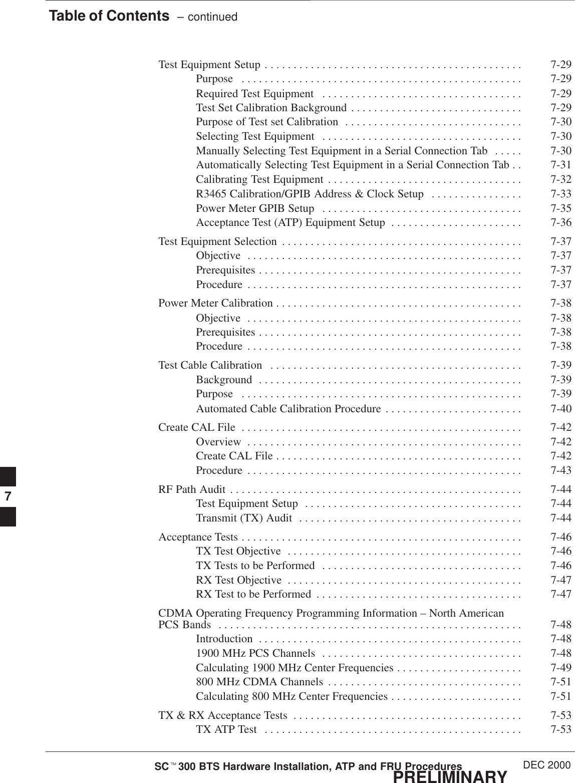 Table of Contents  – continuedPRELIMINARYSCt300 BTS Hardware Installation, ATP and FRU Procedures DEC 2000Test Equipment Setup 7-29. . . . . . . . . . . . . . . . . . . . . . . . . . . . . . . . . . . . . . . . . . . . . Purpose 7-29. . . . . . . . . . . . . . . . . . . . . . . . . . . . . . . . . . . . . . . . . . . . . . . . . Required Test Equipment 7-29. . . . . . . . . . . . . . . . . . . . . . . . . . . . . . . . . . . Test Set Calibration Background 7-29. . . . . . . . . . . . . . . . . . . . . . . . . . . . . . Purpose of Test set Calibration 7-30. . . . . . . . . . . . . . . . . . . . . . . . . . . . . . . Selecting Test Equipment 7-30. . . . . . . . . . . . . . . . . . . . . . . . . . . . . . . . . . . Manually Selecting Test Equipment in a Serial Connection Tab 7-30. . . . . Automatically Selecting Test Equipment in a Serial Connection Tab 7-31. . Calibrating Test Equipment 7-32. . . . . . . . . . . . . . . . . . . . . . . . . . . . . . . . . . R3465 Calibration/GPIB Address &amp; Clock Setup 7-33. . . . . . . . . . . . . . . . Power Meter GPIB Setup 7-35. . . . . . . . . . . . . . . . . . . . . . . . . . . . . . . . . . . Acceptance Test (ATP) Equipment Setup 7-36. . . . . . . . . . . . . . . . . . . . . . . Test Equipment Selection 7-37. . . . . . . . . . . . . . . . . . . . . . . . . . . . . . . . . . . . . . . . . . Objective 7-37. . . . . . . . . . . . . . . . . . . . . . . . . . . . . . . . . . . . . . . . . . . . . . . . Prerequisites 7-37. . . . . . . . . . . . . . . . . . . . . . . . . . . . . . . . . . . . . . . . . . . . . . Procedure 7-37. . . . . . . . . . . . . . . . . . . . . . . . . . . . . . . . . . . . . . . . . . . . . . . . Power Meter Calibration 7-38. . . . . . . . . . . . . . . . . . . . . . . . . . . . . . . . . . . . . . . . . . . Objective 7-38. . . . . . . . . . . . . . . . . . . . . . . . . . . . . . . . . . . . . . . . . . . . . . . . Prerequisites 7-38. . . . . . . . . . . . . . . . . . . . . . . . . . . . . . . . . . . . . . . . . . . . . . Procedure 7-38. . . . . . . . . . . . . . . . . . . . . . . . . . . . . . . . . . . . . . . . . . . . . . . . Test Cable Calibration 7-39. . . . . . . . . . . . . . . . . . . . . . . . . . . . . . . . . . . . . . . . . . . . Background 7-39. . . . . . . . . . . . . . . . . . . . . . . . . . . . . . . . . . . . . . . . . . . . . . Purpose 7-39. . . . . . . . . . . . . . . . . . . . . . . . . . . . . . . . . . . . . . . . . . . . . . . . . Automated Cable Calibration Procedure 7-40. . . . . . . . . . . . . . . . . . . . . . . . Create CAL File 7-42. . . . . . . . . . . . . . . . . . . . . . . . . . . . . . . . . . . . . . . . . . . . . . . . . Overview 7-42. . . . . . . . . . . . . . . . . . . . . . . . . . . . . . . . . . . . . . . . . . . . . . . . Create CAL File 7-42. . . . . . . . . . . . . . . . . . . . . . . . . . . . . . . . . . . . . . . . . . . Procedure 7-43. . . . . . . . . . . . . . . . . . . . . . . . . . . . . . . . . . . . . . . . . . . . . . . . RF Path Audit 7-44. . . . . . . . . . . . . . . . . . . . . . . . . . . . . . . . . . . . . . . . . . . . . . . . . . . Test Equipment Setup 7-44. . . . . . . . . . . . . . . . . . . . . . . . . . . . . . . . . . . . . . Transmit (TX) Audit 7-44. . . . . . . . . . . . . . . . . . . . . . . . . . . . . . . . . . . . . . . Acceptance Tests 7-46. . . . . . . . . . . . . . . . . . . . . . . . . . . . . . . . . . . . . . . . . . . . . . . . . TX Test Objective 7-46. . . . . . . . . . . . . . . . . . . . . . . . . . . . . . . . . . . . . . . . . TX Tests to be Performed 7-46. . . . . . . . . . . . . . . . . . . . . . . . . . . . . . . . . . . RX Test Objective 7-47. . . . . . . . . . . . . . . . . . . . . . . . . . . . . . . . . . . . . . . . . RX Test to be Performed 7-47. . . . . . . . . . . . . . . . . . . . . . . . . . . . . . . . . . . . CDMA Operating Frequency Programming Information – North American PCS Bands 7-48. . . . . . . . . . . . . . . . . . . . . . . . . . . . . . . . . . . . . . . . . . . . . . . . . . . . . Introduction 7-48. . . . . . . . . . . . . . . . . . . . . . . . . . . . . . . . . . . . . . . . . . . . . . 1900 MHz PCS Channels 7-48. . . . . . . . . . . . . . . . . . . . . . . . . . . . . . . . . . . Calculating 1900 MHz Center Frequencies 7-49. . . . . . . . . . . . . . . . . . . . . . 800 MHz CDMA Channels 7-51. . . . . . . . . . . . . . . . . . . . . . . . . . . . . . . . . . Calculating 800 MHz Center Frequencies 7-51. . . . . . . . . . . . . . . . . . . . . . . TX &amp; RX Acceptance Tests 7-53. . . . . . . . . . . . . . . . . . . . . . . . . . . . . . . . . . . . . . . . TX ATP Test 7-53. . . . . . . . . . . . . . . . . . . . . . . . . . . . . . . . . . . . . . . . . . . . . 7