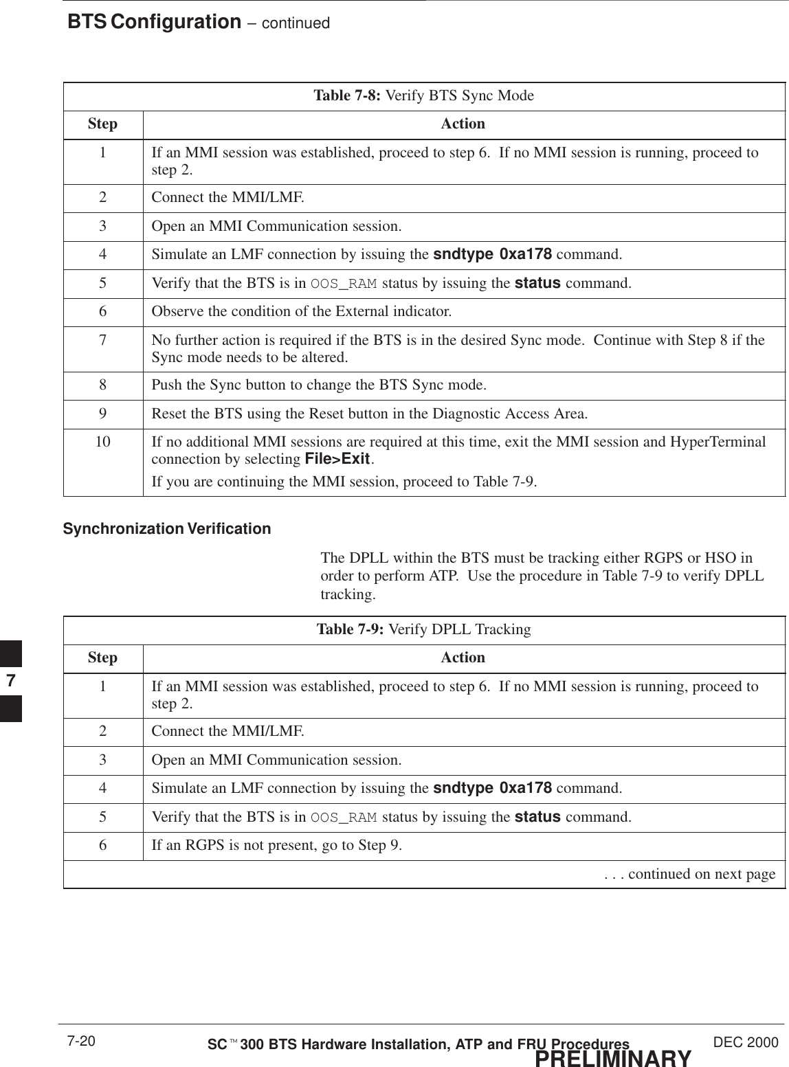 BTS Configuration – continuedPRELIMINARYSCt300 BTS Hardware Installation, ATP and FRU Procedures DEC 20007-20Table 7-8: Verify BTS Sync ModeStep Action1If an MMI session was established, proceed to step 6.  If no MMI session is running, proceed tostep 2.2Connect the MMI/LMF.3Open an MMI Communication session.4Simulate an LMF connection by issuing the sndtype 0xa178 command.5Verify that the BTS is in OOS_RAM status by issuing the status command.6Observe the condition of the External indicator.7No further action is required if the BTS is in the desired Sync mode.  Continue with Step 8 if theSync mode needs to be altered.8Push the Sync button to change the BTS Sync mode.9Reset the BTS using the Reset button in the Diagnostic Access Area.10 If no additional MMI sessions are required at this time, exit the MMI session and HyperTerminalconnection by selecting File&gt;Exit.If you are continuing the MMI session, proceed to Table 7-9.Synchronization VerificationThe DPLL within the BTS must be tracking either RGPS or HSO inorder to perform ATP.  Use the procedure in Table 7-9 to verify DPLLtracking.Table 7-9: Verify DPLL TrackingStep Action1If an MMI session was established, proceed to step 6.  If no MMI session is running, proceed tostep 2.2Connect the MMI/LMF.3Open an MMI Communication session.4Simulate an LMF connection by issuing the sndtype 0xa178 command.5Verify that the BTS is in OOS_RAM status by issuing the status command.6If an RGPS is not present, go to Step 9. . . . continued on next page7