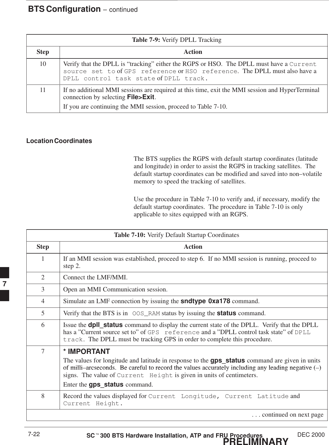 BTS Configuration – continuedPRELIMINARYSCt300 BTS Hardware Installation, ATP and FRU Procedures DEC 20007-22Table 7-9: Verify DPLL TrackingStep Action10 Verify that the DPLL is “tracking” either the RGPS or HSO.  The DPLL must have a Currentsource set to of GPS reference or HSO reference.  The DPLL must also have aDPLL control task state of DPLL track.11 If no additional MMI sessions are required at this time, exit the MMI session and HyperTerminalconnection by selecting File&gt;Exit.If you are continuing the MMI session, proceed to Table 7-10.Location CoordinatesThe BTS supplies the RGPS with default startup coordinates (latitudeand longitude) in order to assist the RGPS in tracking satellites.  Thedefault startup coordinates can be modified and saved into non–volatilememory to speed the tracking of satellites.Use the procedure in Table 7-10 to verify and, if necessary, modify thedefault startup coordinates.  The procedure in Table 7-10 is onlyapplicable to sites equipped with an RGPS.Table 7-10: Verify Default Startup CoordinatesStep Action1If an MMI session was established, proceed to step 6.  If no MMI session is running, proceed tostep 2.2Connect the LMF/MMI.3Open an MMI Communication session.4Simulate an LMF connection by issuing the sndtype 0xa178 command.5Verify that the BTS is in OOS_RAM status by issuing the status command.6Issue the dpll_status command to display the current state of the DPLL.  Verify that the DPLLhas a ”Current source set to” of GPS reference and a ”DPLL control task state” of DPLLtrack.  The DPLL must be tracking GPS in order to complete this procedure.7* IMPORTANTThe values for longitude and latitude in response to the gps_status command are given in unitsof milli arcseconds Be careful to record the values accurately including any leading negative ( )of milli–arcseconds.  Be careful to record the values accurately including any leading negative (–)signs.  The value of Current Height is given in units of centimeters.Enter the gps_status command.8Record the values displayed for Current Longitude, Current Latitude andCurrent Height. . . . continued on next page7