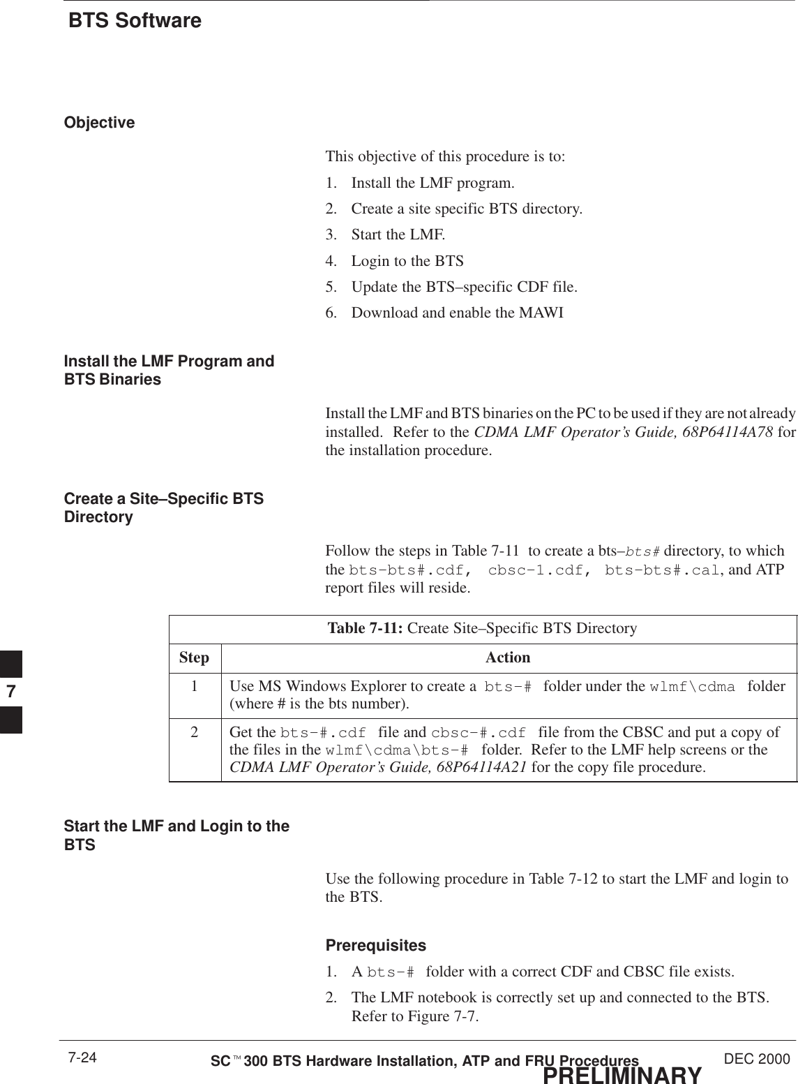 BTS SoftwarePRELIMINARYSCt300 BTS Hardware Installation, ATP and FRU Procedures DEC 20007-24ObjectiveThis objective of this procedure is to:1. Install the LMF program.2. Create a site specific BTS directory.3. Start the LMF.4. Login to the BTS5. Update the BTS–specific CDF file.6. Download and enable the MAWIInstall the LMF Program andBTS BinariesInstall the LMF and BTS binaries on the PC to be used if they are not alreadyinstalled.  Refer to the CDMA LMF Operator’s Guide, 68P64114A78 forthe installation procedure.Create a Site–Specific BTSDirectoryFollow the steps in Table 7-11  to create a bts–bts# directory, to whichthe bts–bts#.cdf, cbsc–1.cdf, bts–bts#.cal, and ATPreport files will reside.Table 7-11: Create Site–Specific BTS DirectoryStep Action1Use MS Windows Explorer to create a  bts–# folder under the wlmf\cdma folder(where # is the bts number).2Get the bts–#.cdf file and cbsc–#.cdf file from the CBSC and put a copy ofthe files in the wlmf\cdma\bts–#  folder.  Refer to the LMF help screens or theCDMA LMF Operator’s Guide, 68P64114A21 for the copy file procedure.Start the LMF and Login to theBTSUse the following procedure in Table 7-12 to start the LMF and login tothe BTS.Prerequisites1. A bts–# folder with a correct CDF and CBSC file exists.2. The LMF notebook is correctly set up and connected to the BTS.Refer to Figure 7-7.7