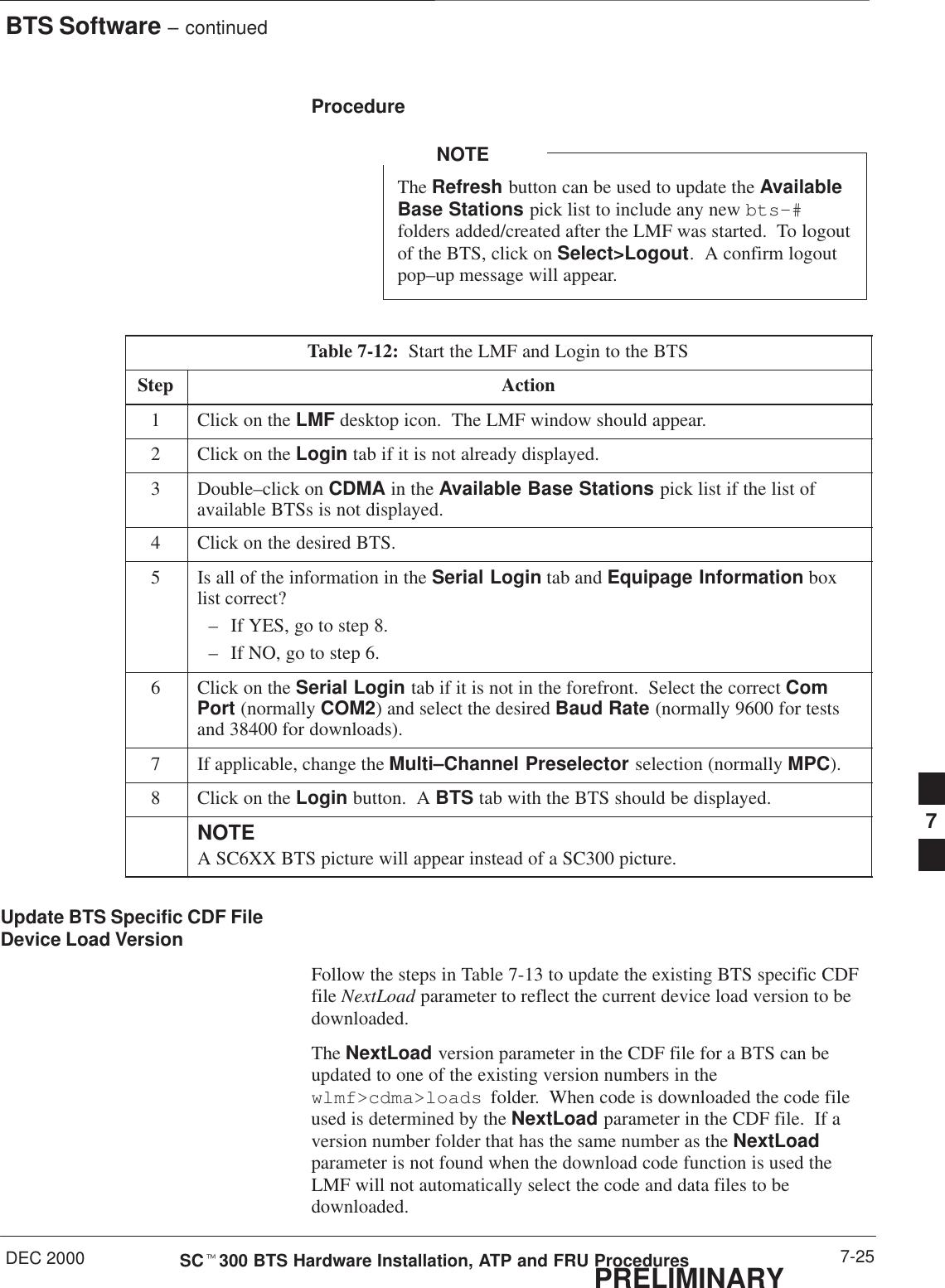 BTS Software – continuedDEC 2000 7-25SCt300 BTS Hardware Installation, ATP and FRU ProceduresPRELIMINARYProcedureThe Refresh button can be used to update the AvailableBase Stations pick list to include any new bts–#folders added/created after the LMF was started.  To logoutof the BTS, click on Select&gt;Logout.  A confirm logoutpop–up message will appear.NOTETable 7-12:  Start the LMF and Login to the BTSStep Action1Click on the LMF desktop icon.  The LMF window should appear.2Click on the Login tab if it is not already displayed.3Double–click on CDMA in the Available Base Stations pick list if the list ofavailable BTSs is not displayed.4Click on the desired BTS.5Is all of the information in the Serial Login tab and Equipage Information boxlist correct?– If YES, go to step 8.– If NO, go to step 6.6Click on the Serial Login tab if it is not in the forefront.  Select the correct ComPort (normally COM2) and select the desired Baud Rate (normally 9600 for testsand 38400 for downloads).7If applicable, change the Multi–Channel Preselector selection (normally MPC).8Click on the Login button.  A BTS tab with the BTS should be displayed.NOTEA SC6XX BTS picture will appear instead of a SC300 picture.Update BTS Specific CDF FileDevice Load VersionFollow the steps in Table 7-13 to update the existing BTS specific CDFfile NextLoad parameter to reflect the current device load version to bedownloaded.The NextLoad version parameter in the CDF file for a BTS can beupdated to one of the existing version numbers in thewlmf&gt;cdma&gt;loads  folder.  When code is downloaded the code fileused is determined by the NextLoad parameter in the CDF file.  If aversion number folder that has the same number as the NextLoadparameter is not found when the download code function is used theLMF will not automatically select the code and data files to bedownloaded.7