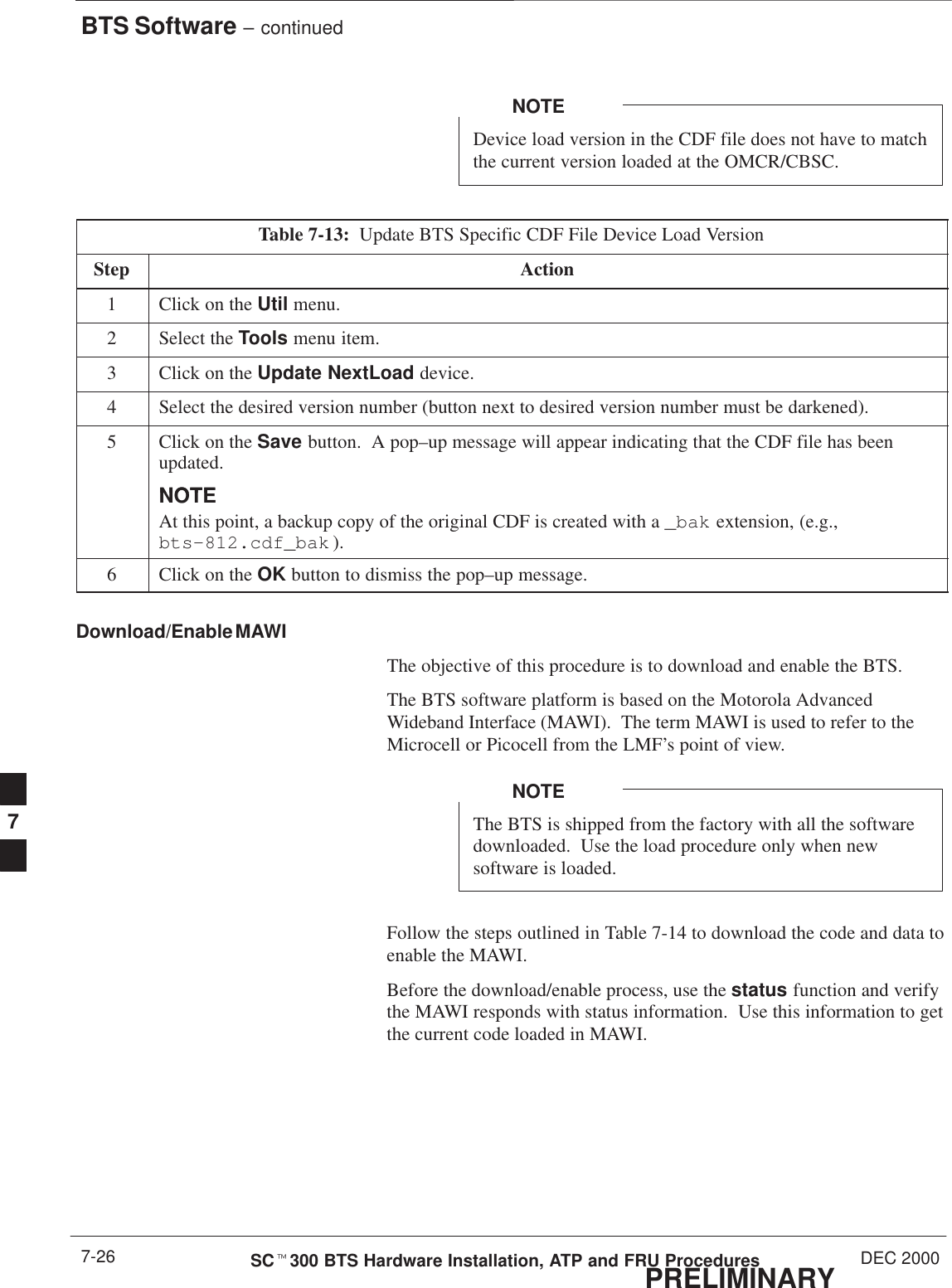 BTS Software – continuedPRELIMINARYSCt300 BTS Hardware Installation, ATP and FRU Procedures DEC 20007-26Device load version in the CDF file does not have to matchthe current version loaded at the OMCR/CBSC.NOTETable 7-13:  Update BTS Specific CDF File Device Load VersionStep Action1Click on the Util menu.2Select the Tools menu item.3Click on the Update NextLoad device.4Select the desired version number (button next to desired version number must be darkened).5Click on the Save button.  A pop–up message will appear indicating that the CDF file has beenupdated.NOTENOTEAt this point, a backup copy of the original CDF is created with a _bak extension, (e.g.,bts–812.cdf_bak ).6Click on the OK button to dismiss the pop–up message.Download/Enable MAWIThe objective of this procedure is to download and enable the BTS.The BTS software platform is based on the Motorola AdvancedWideband Interface (MAWI).  The term MAWI is used to refer to theMicrocell or Picocell from the LMF’s point of view.The BTS is shipped from the factory with all the softwaredownloaded.  Use the load procedure only when newsoftware is loaded.NOTEFollow the steps outlined in Table 7-14 to download the code and data toenable the MAWI.Before the download/enable process, use the status function and verifythe MAWI responds with status information.  Use this information to getthe current code loaded in MAWI.7