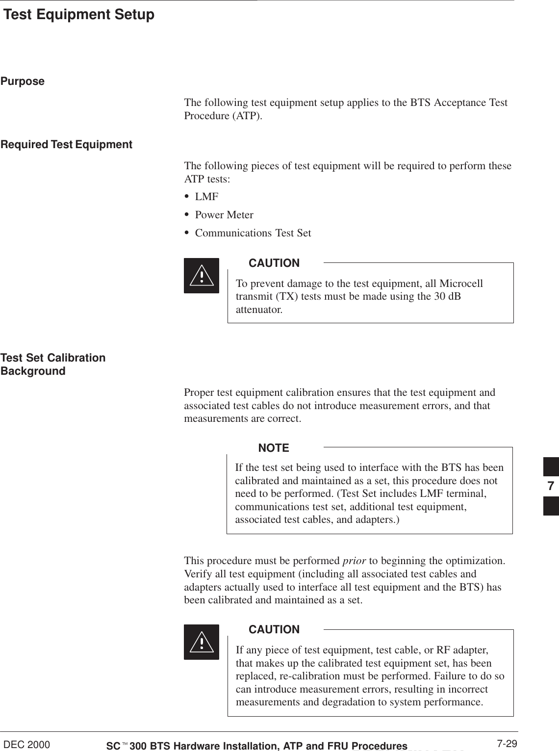 Test Equipment SetupDEC 2000 7-29SCt300 BTS Hardware Installation, ATP and FRU ProceduresPRELIMINARYPurposeThe following test equipment setup applies to the BTS Acceptance TestProcedure (ATP).Required Test EquipmentThe following pieces of test equipment will be required to perform theseATP tests:SLMFSPower MeterSCommunications Test SetTo prevent damage to the test equipment, all Microcelltransmit (TX) tests must be made using the 30 dBattenuator.CAUTIONTest Set CalibrationBackgroundProper test equipment calibration ensures that the test equipment andassociated test cables do not introduce measurement errors, and thatmeasurements are correct.If the test set being used to interface with the BTS has beencalibrated and maintained as a set, this procedure does notneed to be performed. (Test Set includes LMF terminal,communications test set, additional test equipment,associated test cables, and adapters.)NOTEThis procedure must be performed prior to beginning the optimization.Verify all test equipment (including all associated test cables andadapters actually used to interface all test equipment and the BTS) hasbeen calibrated and maintained as a set.If any piece of test equipment, test cable, or RF adapter,that makes up the calibrated test equipment set, has beenreplaced, re-calibration must be performed. Failure to do socan introduce measurement errors, resulting in incorrectmeasurements and degradation to system performance.CAUTION7