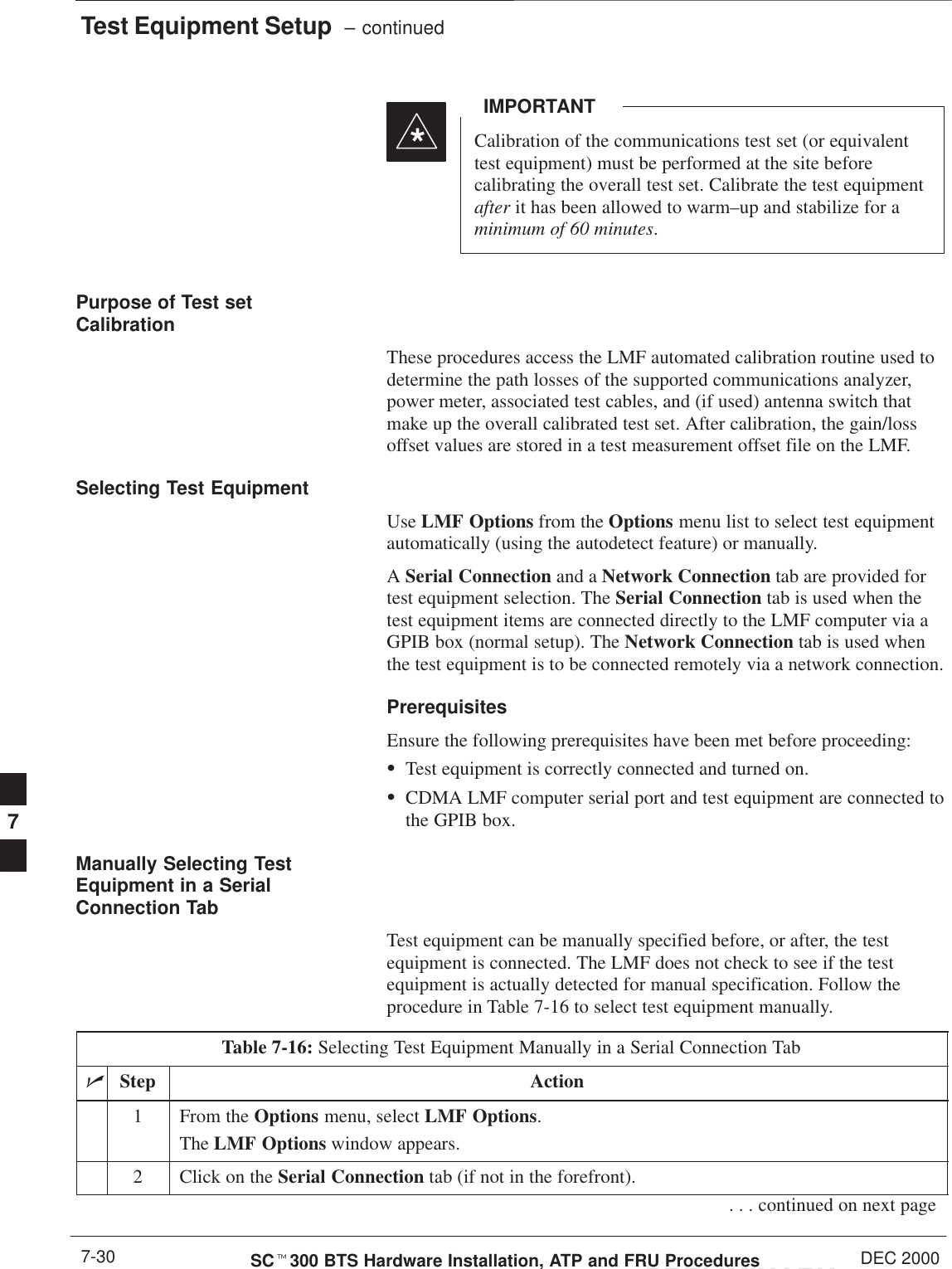 Test Equipment Setup  – continuedPRELIMINARYSCt300 BTS Hardware Installation, ATP and FRU Procedures DEC 20007-30Calibration of the communications test set (or equivalenttest equipment) must be performed at the site beforecalibrating the overall test set. Calibrate the test equipmentafter it has been allowed to warm–up and stabilize for aminimum of 60 minutes.IMPORTANT*Purpose of Test setCalibrationThese procedures access the LMF automated calibration routine used todetermine the path losses of the supported communications analyzer,power meter, associated test cables, and (if used) antenna switch thatmake up the overall calibrated test set. After calibration, the gain/lossoffset values are stored in a test measurement offset file on the LMF.Selecting Test EquipmentUse LMF Options from the Options menu list to select test equipmentautomatically (using the autodetect feature) or manually.A Serial Connection and a Network Connection tab are provided fortest equipment selection. The Serial Connection tab is used when thetest equipment items are connected directly to the LMF computer via aGPIB box (normal setup). The Network Connection tab is used whenthe test equipment is to be connected remotely via a network connection.PrerequisitesEnsure the following prerequisites have been met before proceeding:STest equipment is correctly connected and turned on.SCDMA LMF computer serial port and test equipment are connected tothe GPIB box.Manually Selecting TestEquipment in a SerialConnection TabTest equipment can be manually specified before, or after, the testequipment is connected. The LMF does not check to see if the testequipment is actually detected for manual specification. Follow theprocedure in Table 7-16 to select test equipment manually.Table 7-16: Selecting Test Equipment Manually in a Serial Connection TabnStep Action1From the Options menu, select LMF Options.The LMF Options window appears.2Click on the Serial Connection tab (if not in the forefront).. . . continued on next page7