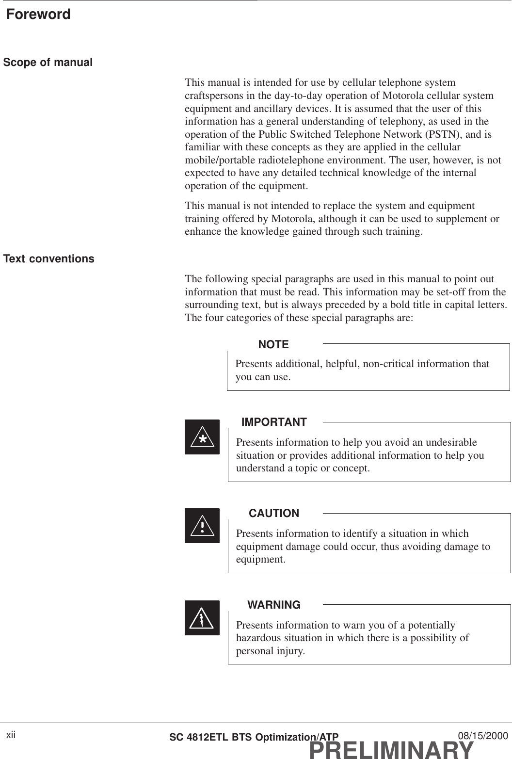 ForewordPRELIMINARYSC 4812ETL BTS Optimization/ATP 08/15/2000xiiScope of manualThis manual is intended for use by cellular telephone systemcraftspersons in the day-to-day operation of Motorola cellular systemequipment and ancillary devices. It is assumed that the user of thisinformation has a general understanding of telephony, as used in theoperation of the Public Switched Telephone Network (PSTN), and isfamiliar with these concepts as they are applied in the cellularmobile/portable radiotelephone environment. The user, however, is notexpected to have any detailed technical knowledge of the internaloperation of the equipment.This manual is not intended to replace the system and equipmenttraining offered by Motorola, although it can be used to supplement orenhance the knowledge gained through such training.Text conventionsThe following special paragraphs are used in this manual to point outinformation that must be read. This information may be set-off from thesurrounding text, but is always preceded by a bold title in capital letters.The four categories of these special paragraphs are:Presents additional, helpful, non-critical information thatyou can use.NOTEPresents information to help you avoid an undesirablesituation or provides additional information to help youunderstand a topic or concept.IMPORTANT*Presents information to identify a situation in whichequipment damage could occur, thus avoiding damage toequipment.CAUTIONPresents information to warn you of a potentiallyhazardous situation in which there is a possibility ofpersonal injury.WARNING