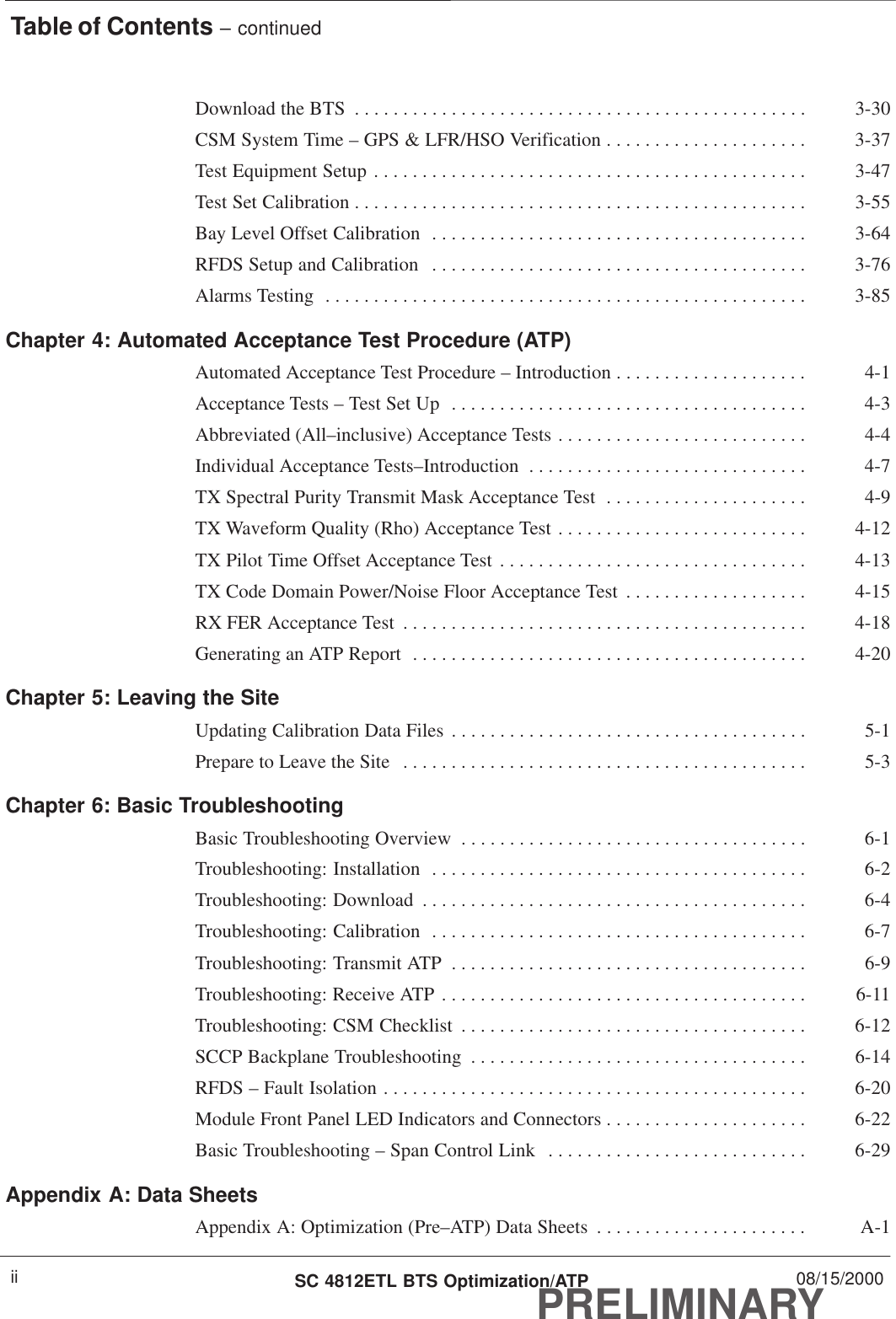Table of Contents – continuedPRELIMINARYSC 4812ETL BTS Optimization/ATP 08/15/2000iiDownload the BTS 3-30. . . . . . . . . . . . . . . . . . . . . . . . . . . . . . . . . . . . . . . . . . . . . . . CSM System Time – GPS &amp; LFR/HSO Verification 3-37. . . . . . . . . . . . . . . . . . . . . Test Equipment Setup 3-47. . . . . . . . . . . . . . . . . . . . . . . . . . . . . . . . . . . . . . . . . . . . . Test Set Calibration 3-55. . . . . . . . . . . . . . . . . . . . . . . . . . . . . . . . . . . . . . . . . . . . . . . Bay Level Offset Calibration 3-64. . . . . . . . . . . . . . . . . . . . . . . . . . . . . . . . . . . . . . . RFDS Setup and Calibration 3-76. . . . . . . . . . . . . . . . . . . . . . . . . . . . . . . . . . . . . . . Alarms Testing 3-85. . . . . . . . . . . . . . . . . . . . . . . . . . . . . . . . . . . . . . . . . . . . . . . . . . Chapter 4: Automated Acceptance Test Procedure (ATP)Automated Acceptance Test Procedure – Introduction 4-1. . . . . . . . . . . . . . . . . . . . Acceptance Tests – Test Set Up 4-3. . . . . . . . . . . . . . . . . . . . . . . . . . . . . . . . . . . . . Abbreviated (All–inclusive) Acceptance Tests 4-4. . . . . . . . . . . . . . . . . . . . . . . . . . Individual Acceptance Tests–Introduction 4-7. . . . . . . . . . . . . . . . . . . . . . . . . . . . . TX Spectral Purity Transmit Mask Acceptance Test 4-9. . . . . . . . . . . . . . . . . . . . . TX Waveform Quality (Rho) Acceptance Test 4-12. . . . . . . . . . . . . . . . . . . . . . . . . . TX Pilot Time Offset Acceptance Test 4-13. . . . . . . . . . . . . . . . . . . . . . . . . . . . . . . . TX Code Domain Power/Noise Floor Acceptance Test 4-15. . . . . . . . . . . . . . . . . . . RX FER Acceptance Test 4-18. . . . . . . . . . . . . . . . . . . . . . . . . . . . . . . . . . . . . . . . . . Generating an ATP Report 4-20. . . . . . . . . . . . . . . . . . . . . . . . . . . . . . . . . . . . . . . . . Chapter 5: Leaving the SiteUpdating Calibration Data Files 5-1. . . . . . . . . . . . . . . . . . . . . . . . . . . . . . . . . . . . . Prepare to Leave the Site 5-3. . . . . . . . . . . . . . . . . . . . . . . . . . . . . . . . . . . . . . . . . . Chapter 6: Basic TroubleshootingBasic Troubleshooting Overview 6-1. . . . . . . . . . . . . . . . . . . . . . . . . . . . . . . . . . . . Troubleshooting: Installation 6-2. . . . . . . . . . . . . . . . . . . . . . . . . . . . . . . . . . . . . . . Troubleshooting: Download 6-4. . . . . . . . . . . . . . . . . . . . . . . . . . . . . . . . . . . . . . . . Troubleshooting: Calibration 6-7. . . . . . . . . . . . . . . . . . . . . . . . . . . . . . . . . . . . . . . Troubleshooting: Transmit ATP 6-9. . . . . . . . . . . . . . . . . . . . . . . . . . . . . . . . . . . . . Troubleshooting: Receive ATP 6-11. . . . . . . . . . . . . . . . . . . . . . . . . . . . . . . . . . . . . . Troubleshooting: CSM Checklist 6-12. . . . . . . . . . . . . . . . . . . . . . . . . . . . . . . . . . . . SCCP Backplane Troubleshooting 6-14. . . . . . . . . . . . . . . . . . . . . . . . . . . . . . . . . . . RFDS – Fault Isolation 6-20. . . . . . . . . . . . . . . . . . . . . . . . . . . . . . . . . . . . . . . . . . . . Module Front Panel LED Indicators and Connectors 6-22. . . . . . . . . . . . . . . . . . . . . Basic Troubleshooting – Span Control Link 6-29. . . . . . . . . . . . . . . . . . . . . . . . . . . Appendix A: Data SheetsAppendix A: Optimization (Pre–ATP) Data Sheets A-1. . . . . . . . . . . . . . . . . . . . . . 