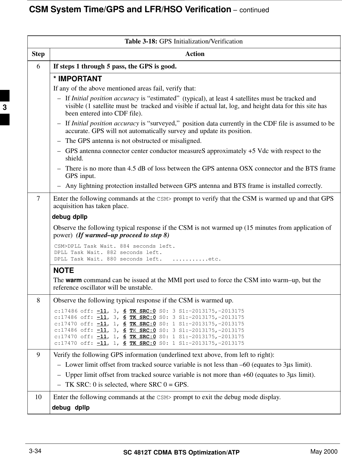 CSM System Time/GPS and LFR/HSO Verification – continuedSC 4812T CDMA BTS Optimization/ATP May 20003-34Table 3-18: GPS Initialization/VerificationStep Action6If steps 1 through 5 pass, the GPS is good.* IMPORTANTIf any of the above mentioned areas fail, verify that:– If Initial position accuracy is “estimated” (typical), at least 4 satellites must be tracked andvisible (1 satellite must be  tracked and visible if actual lat, log, and height data for this site hasbeen entered into CDF file).– If Initial position accuracy is “surveyed,” position data currently in the CDF file is assumed to beaccurate. GPS will not automatically survey and update its position.– The GPS antenna is not obstructed or misaligned.– GPS antenna connector center conductor measureS approximately +5 Vdc with respect to theshield.– There is no more than 4.5 dB of loss between the GPS antenna OSX connector and the BTS frameGPS input.– Any lightning protection installed between GPS antenna and BTS frame is installed correctly.7Enter the following commands at the CSM&gt; prompt to verify that the CSM is warmed up and that GPSacquisition has taken place.debug dpllp Observe the following typical response if the CSM is not warmed up (15 minutes from application ofpower)  (If warmed–up proceed to step 8)CSM&gt;DPLL Task Wait. 884 seconds left.DPLL Task Wait. 882 seconds left.DPLL Task Wait. 880 seconds left.   ...........etc.NOTEThe warm command can be issued at the MMI port used to force the CSM into warm–up, but thereference oscillator will be unstable.8Observe the following typical response if the CSM is warmed up.c:17486 off: –11, 3, 6 TK SRC:0 S0: 3 S1:–2013175,–2013175c:17486 off: –11, 3, 6 TK SRC:0 S0: 3 S1:–2013175,–2013175c:17470 off: –11, 1, 6 TK SRC:0 S0: 1 S1:–2013175,–2013175c:17486 off: –11, 3, 6 TK SRC:0 S0: 3 S1:–2013175,–2013175c:17470 off: –11, 1, 6 TK SRC:0 S0: 1 S1:–2013175,–2013175c:17470 off: –11, 1, 6 TK SRC:0 S0: 1 S1:–2013175,–20131759Verify the following GPS information (underlined text above, from left to right):– Lower limit offset from tracked source variable is not less than –60 (equates to 3µs limit).– Upper limit offset from tracked source variable is not more than +60 (equates to 3µs limit).– TK SRC: 0 is selected, where SRC 0 = GPS.10 Enter the following commands at the CSM&gt; prompt to exit the debug mode display.debug  dpllp 3