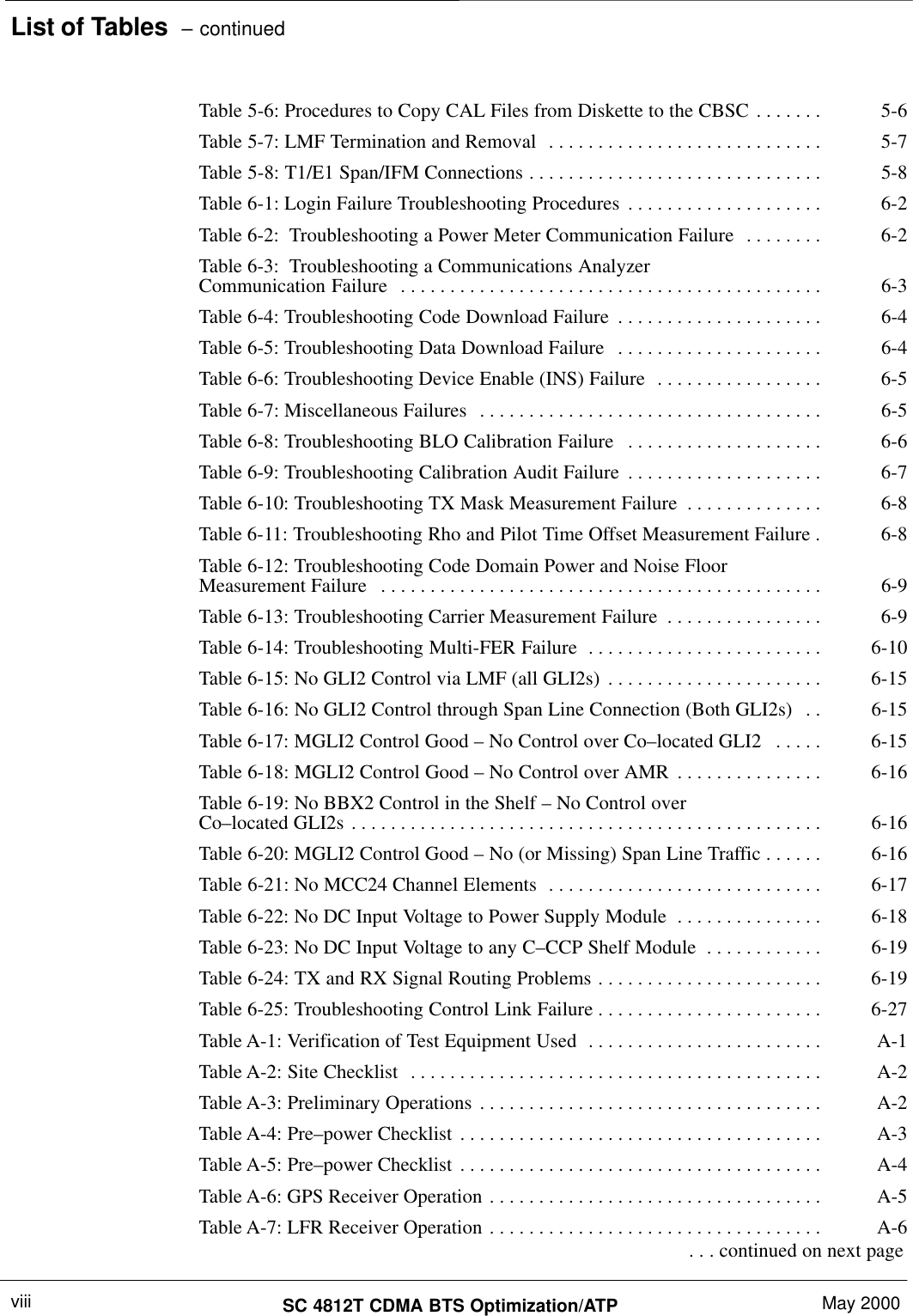 List of Tables  – continuedSC 4812T CDMA BTS Optimization/ATP May 2000viiiTable 5-6: Procedures to Copy CAL Files from Diskette to the CBSC 5-6. . . . . . . Table 5-7: LMF Termination and Removal 5-7. . . . . . . . . . . . . . . . . . . . . . . . . . . . Table 5-8: T1/E1 Span/IFM Connections 5-8. . . . . . . . . . . . . . . . . . . . . . . . . . . . . . Table 6-1: Login Failure Troubleshooting Procedures 6-2. . . . . . . . . . . . . . . . . . . . Table 6-2:  Troubleshooting a Power Meter Communication Failure 6-2. . . . . . . . Table 6-3:  Troubleshooting a Communications AnalyzerCommunication Failure 6-3. . . . . . . . . . . . . . . . . . . . . . . . . . . . . . . . . . . . . . . . . . . Table 6-4: Troubleshooting Code Download Failure 6-4. . . . . . . . . . . . . . . . . . . . . Table 6-5: Troubleshooting Data Download Failure 6-4. . . . . . . . . . . . . . . . . . . . . Table 6-6: Troubleshooting Device Enable (INS) Failure 6-5. . . . . . . . . . . . . . . . . Table 6-7: Miscellaneous Failures 6-5. . . . . . . . . . . . . . . . . . . . . . . . . . . . . . . . . . . Table 6-8: Troubleshooting BLO Calibration Failure 6-6. . . . . . . . . . . . . . . . . . . . Table 6-9: Troubleshooting Calibration Audit Failure 6-7. . . . . . . . . . . . . . . . . . . . Table 6-10: Troubleshooting TX Mask Measurement Failure 6-8. . . . . . . . . . . . . . Table 6-11: Troubleshooting Rho and Pilot Time Offset Measurement Failure 6-8. Table 6-12: Troubleshooting Code Domain Power and Noise FloorMeasurement Failure 6-9. . . . . . . . . . . . . . . . . . . . . . . . . . . . . . . . . . . . . . . . . . . . . Table 6-13: Troubleshooting Carrier Measurement Failure 6-9. . . . . . . . . . . . . . . . Table 6-14: Troubleshooting Multi-FER Failure 6-10. . . . . . . . . . . . . . . . . . . . . . . . Table 6-15: No GLI2 Control via LMF (all GLI2s) 6-15. . . . . . . . . . . . . . . . . . . . . . Table 6-16: No GLI2 Control through Span Line Connection (Both GLI2s) 6-15. . Table 6-17: MGLI2 Control Good – No Control over Co–located GLI2 6-15. . . . . Table 6-18: MGLI2 Control Good – No Control over AMR 6-16. . . . . . . . . . . . . . . Table 6-19: No BBX2 Control in the Shelf – No Control overCo–located GLI2s 6-16. . . . . . . . . . . . . . . . . . . . . . . . . . . . . . . . . . . . . . . . . . . . . . . . Table 6-20: MGLI2 Control Good – No (or Missing) Span Line Traffic 6-16. . . . . . Table 6-21: No MCC24 Channel Elements 6-17. . . . . . . . . . . . . . . . . . . . . . . . . . . . Table 6-22: No DC Input Voltage to Power Supply Module 6-18. . . . . . . . . . . . . . . Table 6-23: No DC Input Voltage to any C–CCP Shelf Module 6-19. . . . . . . . . . . . Table 6-24: TX and RX Signal Routing Problems 6-19. . . . . . . . . . . . . . . . . . . . . . . Table 6-25: Troubleshooting Control Link Failure 6-27. . . . . . . . . . . . . . . . . . . . . . . Table A-1: Verification of Test Equipment Used A-1. . . . . . . . . . . . . . . . . . . . . . . . Table A-2: Site Checklist A-2. . . . . . . . . . . . . . . . . . . . . . . . . . . . . . . . . . . . . . . . . . Table A-3: Preliminary Operations A-2. . . . . . . . . . . . . . . . . . . . . . . . . . . . . . . . . . . Table A-4: Pre–power Checklist A-3. . . . . . . . . . . . . . . . . . . . . . . . . . . . . . . . . . . . . Table A-5: Pre–power Checklist A-4. . . . . . . . . . . . . . . . . . . . . . . . . . . . . . . . . . . . . Table A-6: GPS Receiver Operation A-5. . . . . . . . . . . . . . . . . . . . . . . . . . . . . . . . . . Table A-7: LFR Receiver Operation A-6. . . . . . . . . . . . . . . . . . . . . . . . . . . . . . . . . .  . . . continued on next page