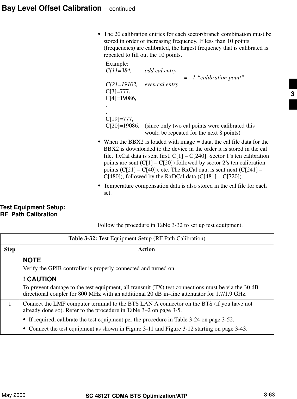 Bay Level Offset Calibration – continuedMay 2000 3-63SC 4812T CDMA BTS Optimization/ATPSThe 20 calibration entries for each sector/branch combination must bestored in order of increasing frequency. If less than 10 points(frequencies) are calibrated, the largest frequency that is calibrated isrepeated to fill out the 10 points.Example:C[1]=384, odd cal entry =   1 ‘‘calibration point”C[2]=19102, even cal entryC[3]=777,C[4]=19086,..C[19]=777,C[20]=19086, (since only two cal points were calibrated this would be repeated for the next 8 points)SWhen the BBX2 is loaded with image = data, the cal file data for theBBX2 is downloaded to the device in the order it is stored in the calfile. TxCal data is sent first, C[1] – C[240]. Sector 1’s ten calibrationpoints are sent (C[1] – C[20]) followed by sector 2’s ten calibrationpoints (C[21] – C[40]), etc. The RxCal data is sent next (C[241] –C[480]), followed by the RxDCal data (C[481] – C[720]).STemperature compensation data is also stored in the cal file for eachset.Test Equipment Setup:RF Path CalibrationFollow the procedure in Table 3-32 to set up test equipment.Table 3-32: Test Equipment Setup (RF Path Calibration)Step ActionNOTEVerify the GPIB controller is properly connected and turned on.! CAUTIONTo prevent damage to the test equipment, all transmit (TX) test connections must be via the 30 dBdirectional coupler for 800 MHz with an additional 20 dB in–line attenuator for 1.7/1.9 GHz.1Connect the LMF computer terminal to the BTS LAN A connector on the BTS (if you have notalready done so). Refer to the procedure in Table 3–2 on page 3-5.SIf required, calibrate the test equipment per the procedure in Table 3-24 on page 3-52.SConnect the test equipment as shown in Figure 3-11 and Figure 3-12 starting on page 3-43.3