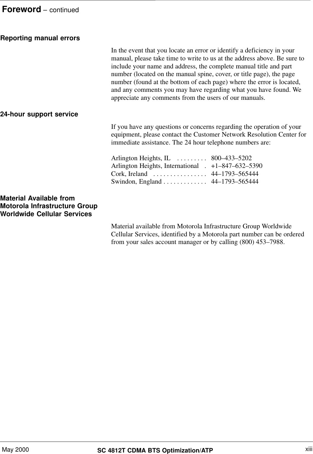 Foreword – continuedMay 2000 xiiiSC 4812T CDMA BTS Optimization/ATPReporting manual errorsIn the event that you locate an error or identify a deficiency in yourmanual, please take time to write to us at the address above. Be sure toinclude your name and address, the complete manual title and partnumber (located on the manual spine, cover, or title page), the pagenumber (found at the bottom of each page) where the error is located,and any comments you may have regarding what you have found. Weappreciate any comments from the users of our manuals.24-hour support serviceIf you have any questions or concerns regarding the operation of yourequipment, please contact the Customer Network Resolution Center forimmediate assistance. The 24 hour telephone numbers are:Arlington Heights, IL  800–433–5202. . . . . . . . . Arlington Heights, International   +1–847–632–5390. Cork, Ireland  44–1793–565444. . . . . . . . . . . . . . . . Swindon, England 44–1793–565444. . . . . . . . . . . . . Material Available fromMotorola Infrastructure GroupWorldwide Cellular ServicesMaterial available from Motorola Infrastructure Group WorldwideCellular Services, identified by a Motorola part number can be orderedfrom your sales account manager or by calling (800) 453–7988.