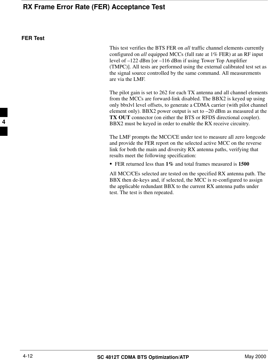 RX Frame Error Rate (FER) Acceptance TestSC 4812T CDMA BTS Optimization/ATP May 20004-12FER TestThis test verifies the BTS FER on all traffic channel elements currentlyconfigured on all equipped MCCs (full rate at 1% FER) at an RF inputlevel of –122 dBm [or –116 dBm if using Tower Top Amplifier(TMPC)]. All tests are performed using the external calibrated test set asthe signal source controlled by the same command. All measurementsare via the LMF.The pilot gain is set to 262 for each TX antenna and all channel elementsfrom the MCCs are forward-link disabled. The BBX2 is keyed up usingonly bbxlvl level offsets, to generate a CDMA carrier (with pilot channelelement only). BBX2 power output is set to –20 dBm as measured at theTX OUT connector (on either the BTS or RFDS directional coupler).BBX2 must be keyed in order to enable the RX receive circuitry.The LMF prompts the MCC/CE under test to measure all zero longcodeand provide the FER report on the selected active MCC on the reverselink for both the main and diversity RX antenna paths, verifying thatresults meet the following specification:SFER returned less than 1% and total frames measured is 1500All MCC/CEs selected are tested on the specified RX antenna path. TheBBX then de-keys and, if selected, the MCC is re-configured to assignthe applicable redundant BBX to the current RX antenna paths undertest. The test is then repeated.4