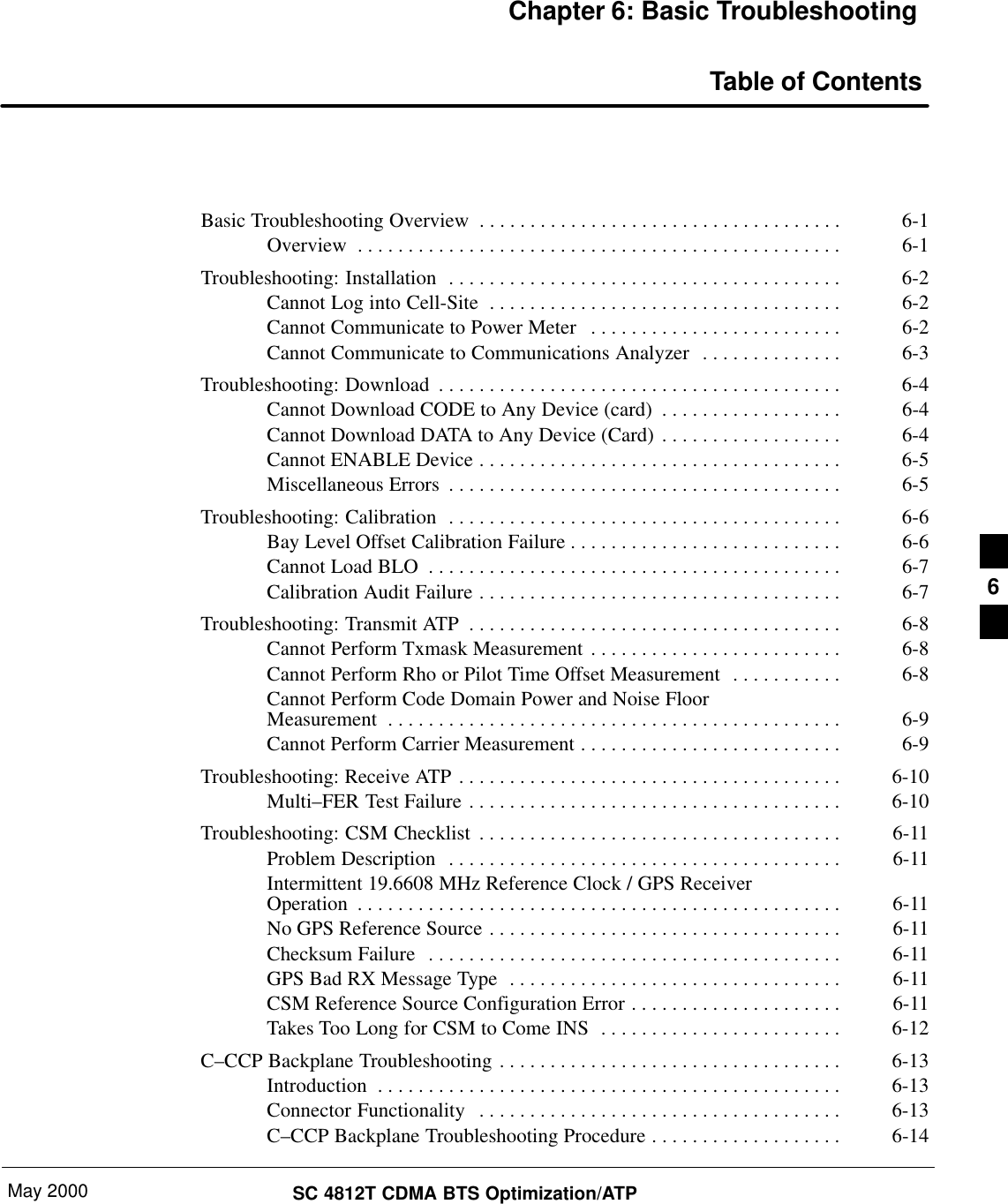 May 2000 SC 4812T CDMA BTS Optimization/ATPChapter 6: Basic TroubleshootingTable of ContentsBasic Troubleshooting Overview 6-1. . . . . . . . . . . . . . . . . . . . . . . . . . . . . . . . . . . . Overview 6-1. . . . . . . . . . . . . . . . . . . . . . . . . . . . . . . . . . . . . . . . . . . . . . . . Troubleshooting: Installation 6-2. . . . . . . . . . . . . . . . . . . . . . . . . . . . . . . . . . . . . . . Cannot Log into Cell-Site 6-2. . . . . . . . . . . . . . . . . . . . . . . . . . . . . . . . . . . Cannot Communicate to Power Meter 6-2. . . . . . . . . . . . . . . . . . . . . . . . . Cannot Communicate to Communications Analyzer 6-3. . . . . . . . . . . . . . Troubleshooting: Download 6-4. . . . . . . . . . . . . . . . . . . . . . . . . . . . . . . . . . . . . . . . Cannot Download CODE to Any Device (card) 6-4. . . . . . . . . . . . . . . . . . Cannot Download DATA to Any Device (Card) 6-4. . . . . . . . . . . . . . . . . . Cannot ENABLE Device 6-5. . . . . . . . . . . . . . . . . . . . . . . . . . . . . . . . . . . . Miscellaneous Errors 6-5. . . . . . . . . . . . . . . . . . . . . . . . . . . . . . . . . . . . . . . Troubleshooting: Calibration 6-6. . . . . . . . . . . . . . . . . . . . . . . . . . . . . . . . . . . . . . . Bay Level Offset Calibration Failure 6-6. . . . . . . . . . . . . . . . . . . . . . . . . . . Cannot Load BLO 6-7. . . . . . . . . . . . . . . . . . . . . . . . . . . . . . . . . . . . . . . . . Calibration Audit Failure 6-7. . . . . . . . . . . . . . . . . . . . . . . . . . . . . . . . . . . . Troubleshooting: Transmit ATP 6-8. . . . . . . . . . . . . . . . . . . . . . . . . . . . . . . . . . . . . Cannot Perform Txmask Measurement 6-8. . . . . . . . . . . . . . . . . . . . . . . . . Cannot Perform Rho or Pilot Time Offset Measurement 6-8. . . . . . . . . . . Cannot Perform Code Domain Power and Noise FloorMeasurement 6-9. . . . . . . . . . . . . . . . . . . . . . . . . . . . . . . . . . . . . . . . . . . . . Cannot Perform Carrier Measurement 6-9. . . . . . . . . . . . . . . . . . . . . . . . . . Troubleshooting: Receive ATP 6-10. . . . . . . . . . . . . . . . . . . . . . . . . . . . . . . . . . . . . . Multi–FER Test Failure 6-10. . . . . . . . . . . . . . . . . . . . . . . . . . . . . . . . . . . . . Troubleshooting: CSM Checklist 6-11. . . . . . . . . . . . . . . . . . . . . . . . . . . . . . . . . . . . Problem Description 6-11. . . . . . . . . . . . . . . . . . . . . . . . . . . . . . . . . . . . . . . Intermittent 19.6608 MHz Reference Clock / GPS ReceiverOperation 6-11. . . . . . . . . . . . . . . . . . . . . . . . . . . . . . . . . . . . . . . . . . . . . . . . No GPS Reference Source 6-11. . . . . . . . . . . . . . . . . . . . . . . . . . . . . . . . . . . Checksum Failure 6-11. . . . . . . . . . . . . . . . . . . . . . . . . . . . . . . . . . . . . . . . . GPS Bad RX Message Type 6-11. . . . . . . . . . . . . . . . . . . . . . . . . . . . . . . . . CSM Reference Source Configuration Error 6-11. . . . . . . . . . . . . . . . . . . . . Takes Too Long for CSM to Come INS 6-12. . . . . . . . . . . . . . . . . . . . . . . . C–CCP Backplane Troubleshooting 6-13. . . . . . . . . . . . . . . . . . . . . . . . . . . . . . . . . . Introduction 6-13. . . . . . . . . . . . . . . . . . . . . . . . . . . . . . . . . . . . . . . . . . . . . . Connector Functionality 6-13. . . . . . . . . . . . . . . . . . . . . . . . . . . . . . . . . . . . C–CCP Backplane Troubleshooting Procedure 6-14. . . . . . . . . . . . . . . . . . . 6
