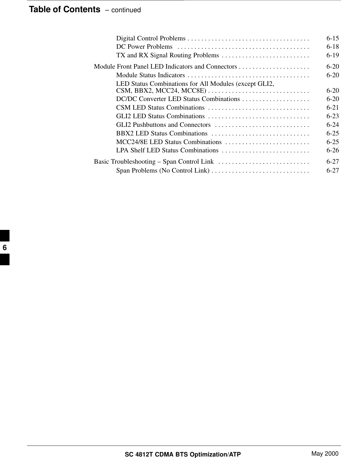 Table of Contents  – continuedSC 4812T CDMA BTS Optimization/ATP May 2000Digital Control Problems 6-15. . . . . . . . . . . . . . . . . . . . . . . . . . . . . . . . . . . . DC Power Problems 6-18. . . . . . . . . . . . . . . . . . . . . . . . . . . . . . . . . . . . . . . TX and RX Signal Routing Problems 6-19. . . . . . . . . . . . . . . . . . . . . . . . . . Module Front Panel LED Indicators and Connectors 6-20. . . . . . . . . . . . . . . . . . . . . Module Status Indicators 6-20. . . . . . . . . . . . . . . . . . . . . . . . . . . . . . . . . . . . LED Status Combinations for All Modules (except GLI2,CSM, BBX2, MCC24, MCC8E) 6-20. . . . . . . . . . . . . . . . . . . . . . . . . . . . . . DC/DC Converter LED Status Combinations 6-20. . . . . . . . . . . . . . . . . . . . CSM LED Status Combinations 6-21. . . . . . . . . . . . . . . . . . . . . . . . . . . . . . GLI2 LED Status Combinations 6-23. . . . . . . . . . . . . . . . . . . . . . . . . . . . . . GLI2 Pushbuttons and Connectors 6-24. . . . . . . . . . . . . . . . . . . . . . . . . . . . BBX2 LED Status Combinations 6-25. . . . . . . . . . . . . . . . . . . . . . . . . . . . . MCC24/8E LED Status Combinations 6-25. . . . . . . . . . . . . . . . . . . . . . . . . LPA Shelf LED Status Combinations 6-26. . . . . . . . . . . . . . . . . . . . . . . . . . Basic Troubleshooting – Span Control Link 6-27. . . . . . . . . . . . . . . . . . . . . . . . . . . Span Problems (No Control Link) 6-27. . . . . . . . . . . . . . . . . . . . . . . . . . . . . 6