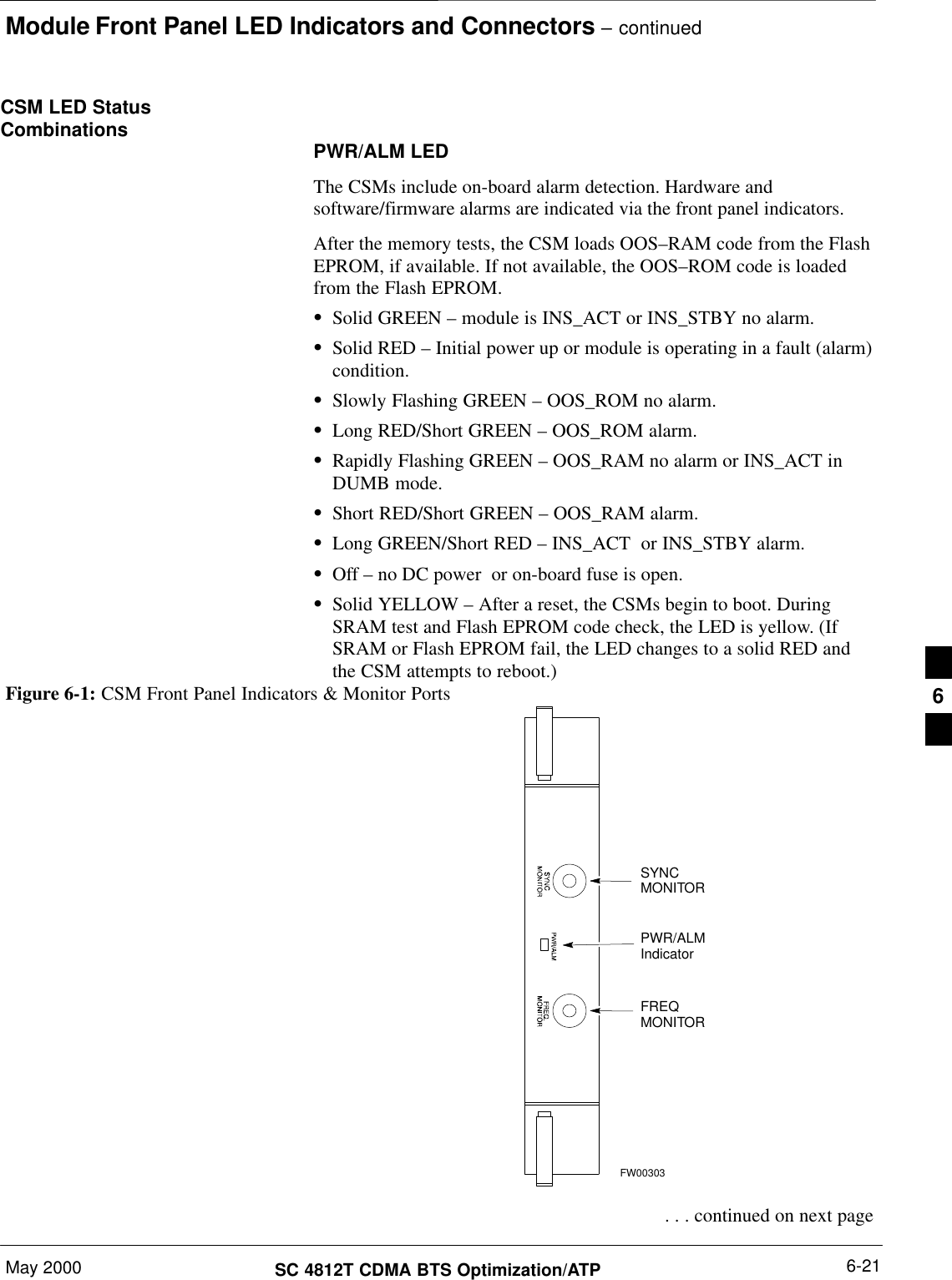 Module Front Panel LED Indicators and Connectors – continuedMay 2000 6-21SC 4812T CDMA BTS Optimization/ATPCSM LED StatusCombinations PWR/ALM LEDThe CSMs include on-board alarm detection. Hardware andsoftware/firmware alarms are indicated via the front panel indicators.After the memory tests, the CSM loads OOS–RAM code from the FlashEPROM, if available. If not available, the OOS–ROM code is loadedfrom the Flash EPROM.SSolid GREEN – module is INS_ACT or INS_STBY no alarm.SSolid RED – Initial power up or module is operating in a fault (alarm)condition.SSlowly Flashing GREEN – OOS_ROM no alarm.SLong RED/Short GREEN – OOS_ROM alarm.SRapidly Flashing GREEN – OOS_RAM no alarm or INS_ACT inDUMB mode.SShort RED/Short GREEN – OOS_RAM alarm.SLong GREEN/Short RED – INS_ACT  or INS_STBY alarm.SOff – no DC power  or on-board fuse is open.SSolid YELLOW – After a reset, the CSMs begin to boot. DuringSRAM test and Flash EPROM code check, the LED is yellow. (IfSRAM or Flash EPROM fail, the LED changes to a solid RED andthe CSM attempts to reboot.)PWR/ALMIndicatorFREQMONITORSYNCMONITORFW00303Figure 6-1: CSM Front Panel Indicators &amp; Monitor Ports . . . continued on next page6