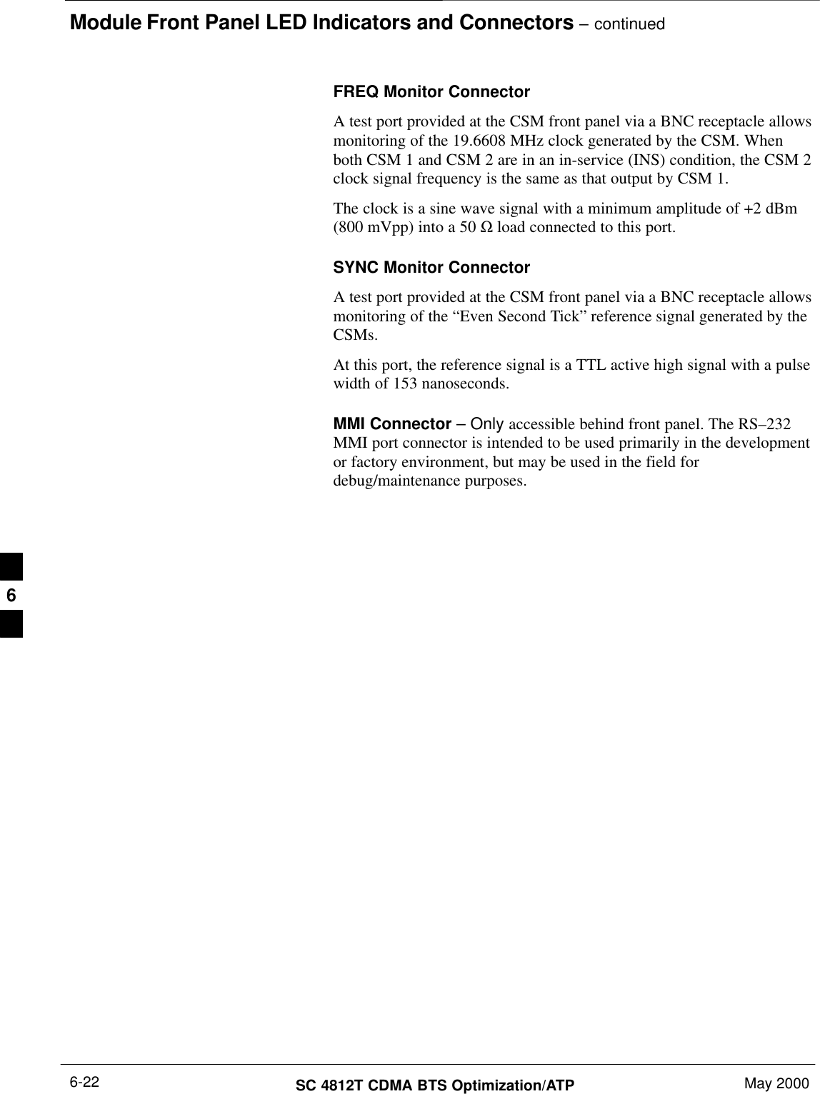 Module Front Panel LED Indicators and Connectors – continuedSC 4812T CDMA BTS Optimization/ATP May 20006-22FREQ Monitor ConnectorA test port provided at the CSM front panel via a BNC receptacle allowsmonitoring of the 19.6608 MHz clock generated by the CSM. Whenboth CSM 1 and CSM 2 are in an in-service (INS) condition, the CSM 2clock signal frequency is the same as that output by CSM 1.The clock is a sine wave signal with a minimum amplitude of +2 dBm(800 mVpp) into a 50 Ω load connected to this port.SYNC Monitor ConnectorA test port provided at the CSM front panel via a BNC receptacle allowsmonitoring of the “Even Second Tick” reference signal generated by theCSMs.At this port, the reference signal is a TTL active high signal with a pulsewidth of 153 nanoseconds.MMI Connector – Only accessible behind front panel. The RS–232MMI port connector is intended to be used primarily in the developmentor factory environment, but may be used in the field fordebug/maintenance purposes.6