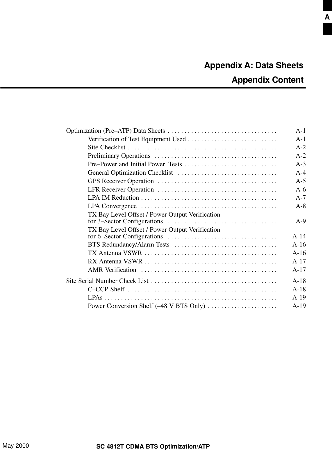 May 2000 SC 4812T CDMA BTS Optimization/ATPAppendix A: Data Sheets Appendix ContentOptimization (Pre–ATP) Data Sheets A-1. . . . . . . . . . . . . . . . . . . . . . . . . . . . . . . . . Verification of Test Equipment Used A-1. . . . . . . . . . . . . . . . . . . . . . . . . . . Site Checklist A-2. . . . . . . . . . . . . . . . . . . . . . . . . . . . . . . . . . . . . . . . . . . . . Preliminary Operations A-2. . . . . . . . . . . . . . . . . . . . . . . . . . . . . . . . . . . . . Pre–Power and Initial Power  Tests A-3. . . . . . . . . . . . . . . . . . . . . . . . . . . . General Optimization Checklist A-4. . . . . . . . . . . . . . . . . . . . . . . . . . . . . . GPS Receiver Operation A-5. . . . . . . . . . . . . . . . . . . . . . . . . . . . . . . . . . . . LFR Receiver Operation A-6. . . . . . . . . . . . . . . . . . . . . . . . . . . . . . . . . . . . LPA IM Reduction A-7. . . . . . . . . . . . . . . . . . . . . . . . . . . . . . . . . . . . . . . . . LPA Convergence A-8. . . . . . . . . . . . . . . . . . . . . . . . . . . . . . . . . . . . . . . . . TX Bay Level Offset / Power Output Verificationfor 3–Sector Configurations A-9. . . . . . . . . . . . . . . . . . . . . . . . . . . . . . . . . TX Bay Level Offset / Power Output Verificationfor 6–Sector Configurations A-14. . . . . . . . . . . . . . . . . . . . . . . . . . . . . . . . . BTS Redundancy/Alarm Tests A-16. . . . . . . . . . . . . . . . . . . . . . . . . . . . . . . TX Antenna VSWR A-16. . . . . . . . . . . . . . . . . . . . . . . . . . . . . . . . . . . . . . . . RX Antenna VSWR A-17. . . . . . . . . . . . . . . . . . . . . . . . . . . . . . . . . . . . . . . . AMR Verification A-17. . . . . . . . . . . . . . . . . . . . . . . . . . . . . . . . . . . . . . . . . Site Serial Number Check List A-18. . . . . . . . . . . . . . . . . . . . . . . . . . . . . . . . . . . . . . C–CCP Shelf A-18. . . . . . . . . . . . . . . . . . . . . . . . . . . . . . . . . . . . . . . . . . . . . LPAs A-19. . . . . . . . . . . . . . . . . . . . . . . . . . . . . . . . . . . . . . . . . . . . . . . . . . . . Power Conversion Shelf (–48 V BTS Only) A-19. . . . . . . . . . . . . . . . . . . . . A
