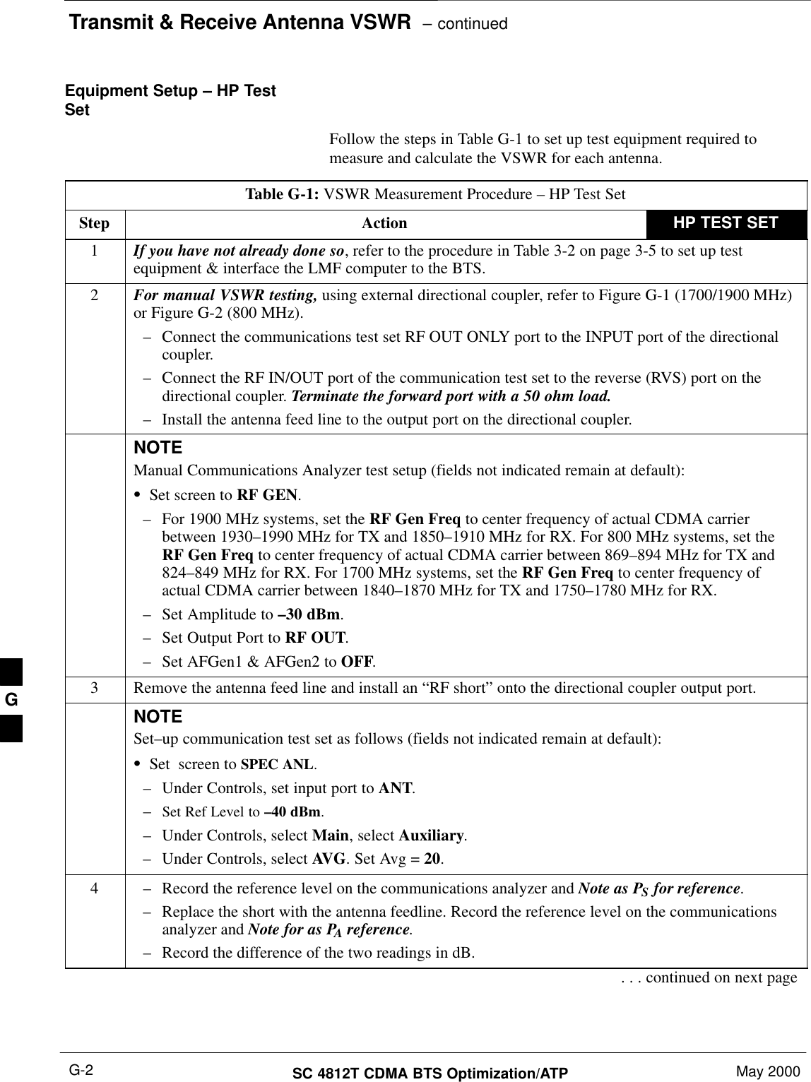 Transmit &amp; Receive Antenna VSWR  – continuedSC 4812T CDMA BTS Optimization/ATP May 2000G-2Equipment Setup – HP TestSet Follow the steps in Table G-1 to set up test equipment required tomeasure and calculate the VSWR for each antenna.Table G-1: VSWR Measurement Procedure – HP Test SetStep Action HP TEST SET1If you have not already done so, refer to the procedure in Table 3-2 on page 3-5 to set up testequipment &amp; interface the LMF computer to the BTS.2For manual VSWR testing, using external directional coupler, refer to Figure G-1 (1700/1900 MHz)or Figure G-2 (800 MHz).– Connect the communications test set RF OUT ONLY port to the INPUT port of the directionalcoupler.– Connect the RF IN/OUT port of the communication test set to the reverse (RVS) port on thedirectional coupler. Terminate the forward port with a 50 ohm load.– Install the antenna feed line to the output port on the directional coupler.NOTEManual Communications Analyzer test setup (fields not indicated remain at default):SSet screen to RF GEN.– For 1900 MHz systems, set the RF Gen Freq to center frequency of actual CDMA carrierbetween 1930–1990 MHz for TX and 1850–1910 MHz for RX. For 800 MHz systems, set theRF Gen Freq to center frequency of actual CDMA carrier between 869–894 MHz for TX and824–849 MHz for RX. For 1700 MHz systems, set the RF Gen Freq to center frequency ofactual CDMA carrier between 1840–1870 MHz for TX and 1750–1780 MHz for RX.– Set Amplitude to –30 dBm.– Set Output Port to RF OUT.– Set AFGen1 &amp; AFGen2 to OFF.3Remove the antenna feed line and install an “RF short” onto the directional coupler output port.NOTESet–up communication test set as follows (fields not indicated remain at default):SSet  screen to SPEC ANL.– Under Controls, set input port to ANT.–Set Ref Level to –40 dBm.– Under Controls, select Main, select Auxiliary.– Under Controls, select AVG. Set Avg = 20.4– Record the reference level on the communications analyzer and Note as PS for reference. – Replace the short with the antenna feedline. Record the reference level on the communicationsanalyzer and Note for as PA reference.– Record the difference of the two readings in dB.. . . continued on next pageG