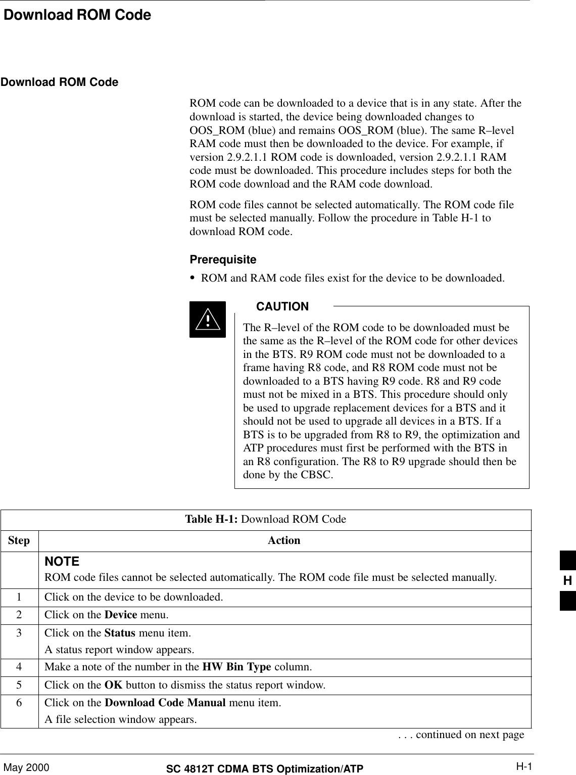 Download ROM CodeMay 2000 H-1SC 4812T CDMA BTS Optimization/ATPDownload ROM CodeROM code can be downloaded to a device that is in any state. After thedownload is started, the device being downloaded changes toOOS_ROM (blue) and remains OOS_ROM (blue). The same R–levelRAM code must then be downloaded to the device. For example, ifversion 2.9.2.1.1 ROM code is downloaded, version 2.9.2.1.1 RAMcode must be downloaded. This procedure includes steps for both theROM code download and the RAM code download.ROM code files cannot be selected automatically. The ROM code filemust be selected manually. Follow the procedure in Table H-1 todownload ROM code.PrerequisiteSROM and RAM code files exist for the device to be downloaded.The R–level of the ROM code to be downloaded must bethe same as the R–level of the ROM code for other devicesin the BTS. R9 ROM code must not be downloaded to aframe having R8 code, and R8 ROM code must not bedownloaded to a BTS having R9 code. R8 and R9 codemust not be mixed in a BTS. This procedure should onlybe used to upgrade replacement devices for a BTS and itshould not be used to upgrade all devices in a BTS. If aBTS is to be upgraded from R8 to R9, the optimization andATP procedures must first be performed with the BTS inan R8 configuration. The R8 to R9 upgrade should then bedone by the CBSC.CAUTIONTable H-1: Download ROM CodeStep ActionNOTEROM code files cannot be selected automatically. The ROM code file must be selected manually.1Click on the device to be downloaded.2Click on the Device menu.3Click on the Status menu item.A status report window appears.4Make a note of the number in the HW Bin Type column.5Click on the OK button to dismiss the status report window.6Click on the Download Code Manual menu item.A file selection window appears.. . . continued on next pageH