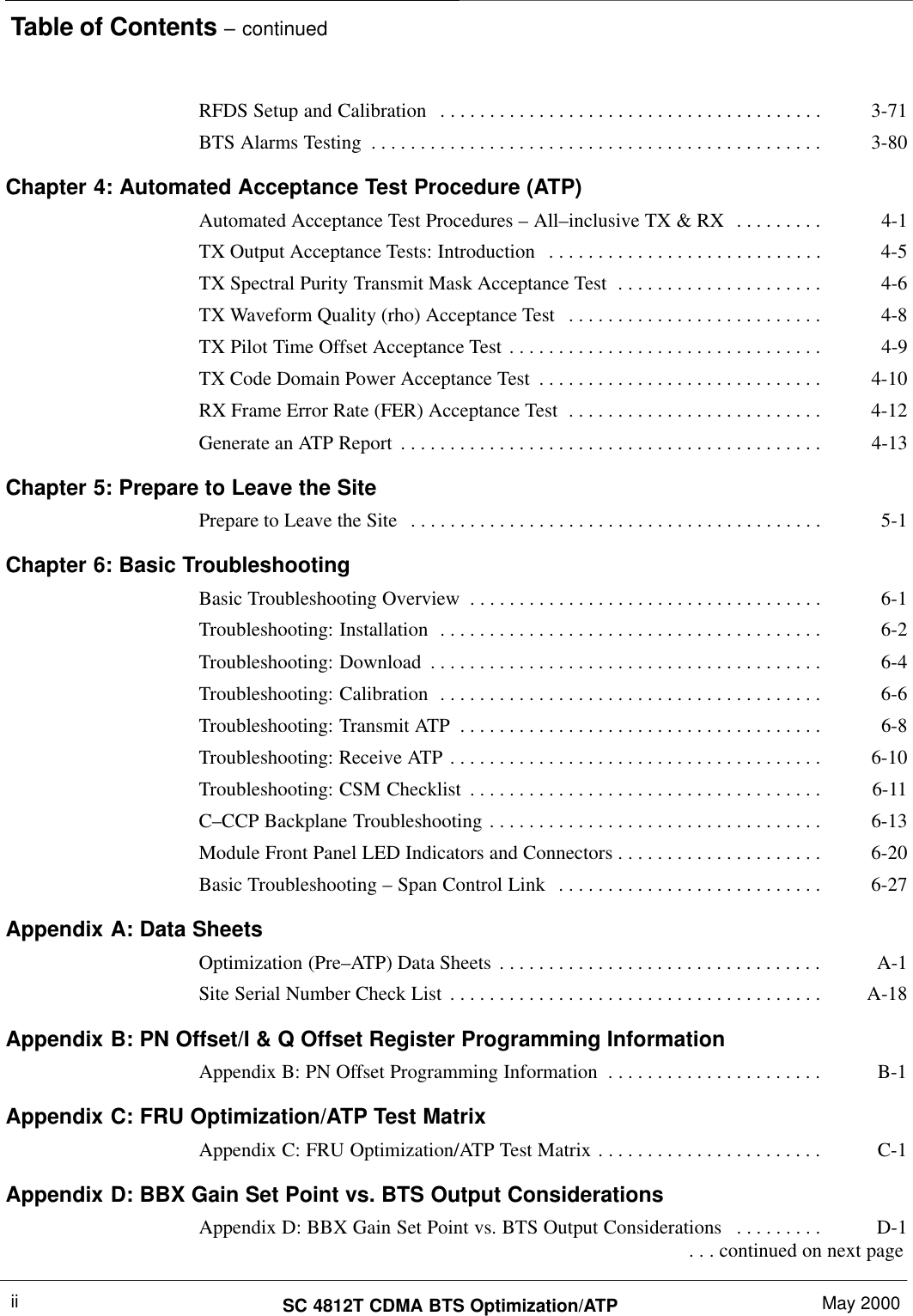 Table of Contents – continuedSC 4812T CDMA BTS Optimization/ATP May 2000iiRFDS Setup and Calibration 3-71. . . . . . . . . . . . . . . . . . . . . . . . . . . . . . . . . . . . . . . BTS Alarms Testing 3-80. . . . . . . . . . . . . . . . . . . . . . . . . . . . . . . . . . . . . . . . . . . . . . Chapter 4: Automated Acceptance Test Procedure (ATP)Automated Acceptance Test Procedures – All–inclusive TX &amp; RX 4-1. . . . . . . . . TX Output Acceptance Tests: Introduction 4-5. . . . . . . . . . . . . . . . . . . . . . . . . . . . TX Spectral Purity Transmit Mask Acceptance Test 4-6. . . . . . . . . . . . . . . . . . . . . TX Waveform Quality (rho) Acceptance Test 4-8. . . . . . . . . . . . . . . . . . . . . . . . . . TX Pilot Time Offset Acceptance Test 4-9. . . . . . . . . . . . . . . . . . . . . . . . . . . . . . . . TX Code Domain Power Acceptance Test 4-10. . . . . . . . . . . . . . . . . . . . . . . . . . . . . RX Frame Error Rate (FER) Acceptance Test 4-12. . . . . . . . . . . . . . . . . . . . . . . . . . Generate an ATP Report 4-13. . . . . . . . . . . . . . . . . . . . . . . . . . . . . . . . . . . . . . . . . . . Chapter 5: Prepare to Leave the SitePrepare to Leave the Site 5-1. . . . . . . . . . . . . . . . . . . . . . . . . . . . . . . . . . . . . . . . . . Chapter 6: Basic TroubleshootingBasic Troubleshooting Overview 6-1. . . . . . . . . . . . . . . . . . . . . . . . . . . . . . . . . . . . Troubleshooting: Installation 6-2. . . . . . . . . . . . . . . . . . . . . . . . . . . . . . . . . . . . . . . Troubleshooting: Download 6-4. . . . . . . . . . . . . . . . . . . . . . . . . . . . . . . . . . . . . . . . Troubleshooting: Calibration 6-6. . . . . . . . . . . . . . . . . . . . . . . . . . . . . . . . . . . . . . . Troubleshooting: Transmit ATP 6-8. . . . . . . . . . . . . . . . . . . . . . . . . . . . . . . . . . . . . Troubleshooting: Receive ATP 6-10. . . . . . . . . . . . . . . . . . . . . . . . . . . . . . . . . . . . . . Troubleshooting: CSM Checklist 6-11. . . . . . . . . . . . . . . . . . . . . . . . . . . . . . . . . . . . C–CCP Backplane Troubleshooting 6-13. . . . . . . . . . . . . . . . . . . . . . . . . . . . . . . . . . Module Front Panel LED Indicators and Connectors 6-20. . . . . . . . . . . . . . . . . . . . . Basic Troubleshooting – Span Control Link 6-27. . . . . . . . . . . . . . . . . . . . . . . . . . . Appendix A: Data SheetsOptimization (Pre–ATP) Data Sheets A-1. . . . . . . . . . . . . . . . . . . . . . . . . . . . . . . . . Site Serial Number Check List A-18. . . . . . . . . . . . . . . . . . . . . . . . . . . . . . . . . . . . . . Appendix B: PN Offset/I &amp; Q Offset Register Programming InformationAppendix B: PN Offset Programming Information B-1. . . . . . . . . . . . . . . . . . . . . . Appendix C: FRU Optimization/ATP Test MatrixAppendix C: FRU Optimization/ATP Test Matrix C-1. . . . . . . . . . . . . . . . . . . . . . . Appendix D: BBX Gain Set Point vs. BTS Output ConsiderationsAppendix D: BBX Gain Set Point vs. BTS Output Considerations D-1. . . . . . . . .  . . . continued on next page