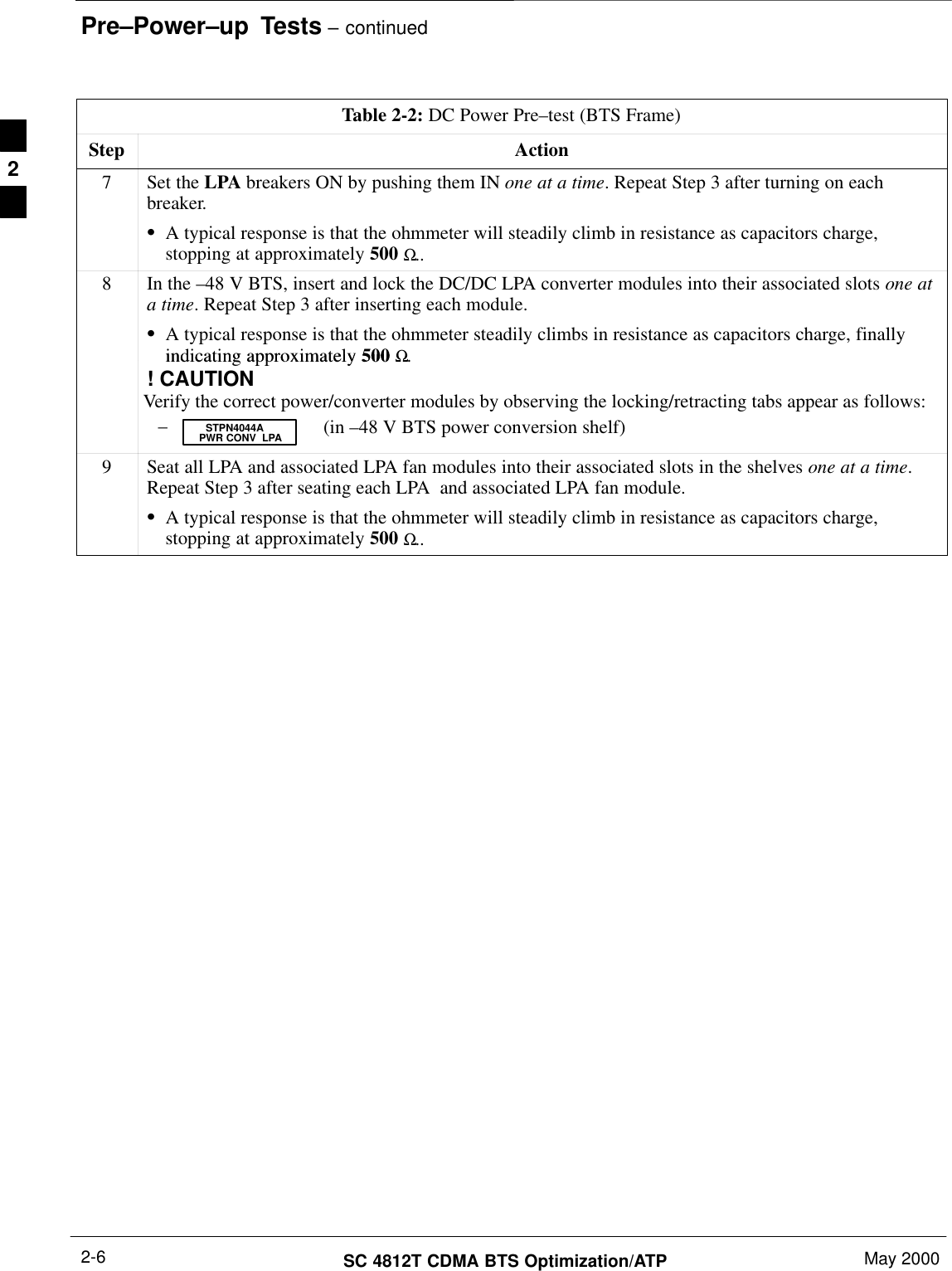 Pre–Power–up  Tests – continuedSC 4812T CDMA BTS Optimization/ATP May 20002-6Table 2-2: DC Power Pre–test (BTS Frame)Step Action7Set the LPA breakers ON by pushing them IN one at a time. Repeat Step 3 after turning on eachbreaker.SA typical response is that the ohmmeter will steadily climb in resistance as capacitors charge,stopping at approximately 500 Ω..8In the –48 V BTS, insert and lock the DC/DC LPA converter modules into their associated slots one ata time. Repeat Step 3 after inserting each module.SA typical response is that the ohmmeter steadily climbs in resistance as capacitors charge, finallyindicating approximately 500 Ωindicating approximately 500 Ω.! CAUTIONVerify the correct power/converter modules by observing the locking/retracting tabs appear as follows:– (in –48 V BTS power conversion shelf)STPN4044APWR CONV  LPA9Seat all LPA and associated LPA fan modules into their associated slots in the shelves one at a time.Repeat Step 3 after seating each LPA  and associated LPA fan module.SA typical response is that the ohmmeter will steadily climb in resistance as capacitors charge,stopping at approximately 500 Ω.. 2