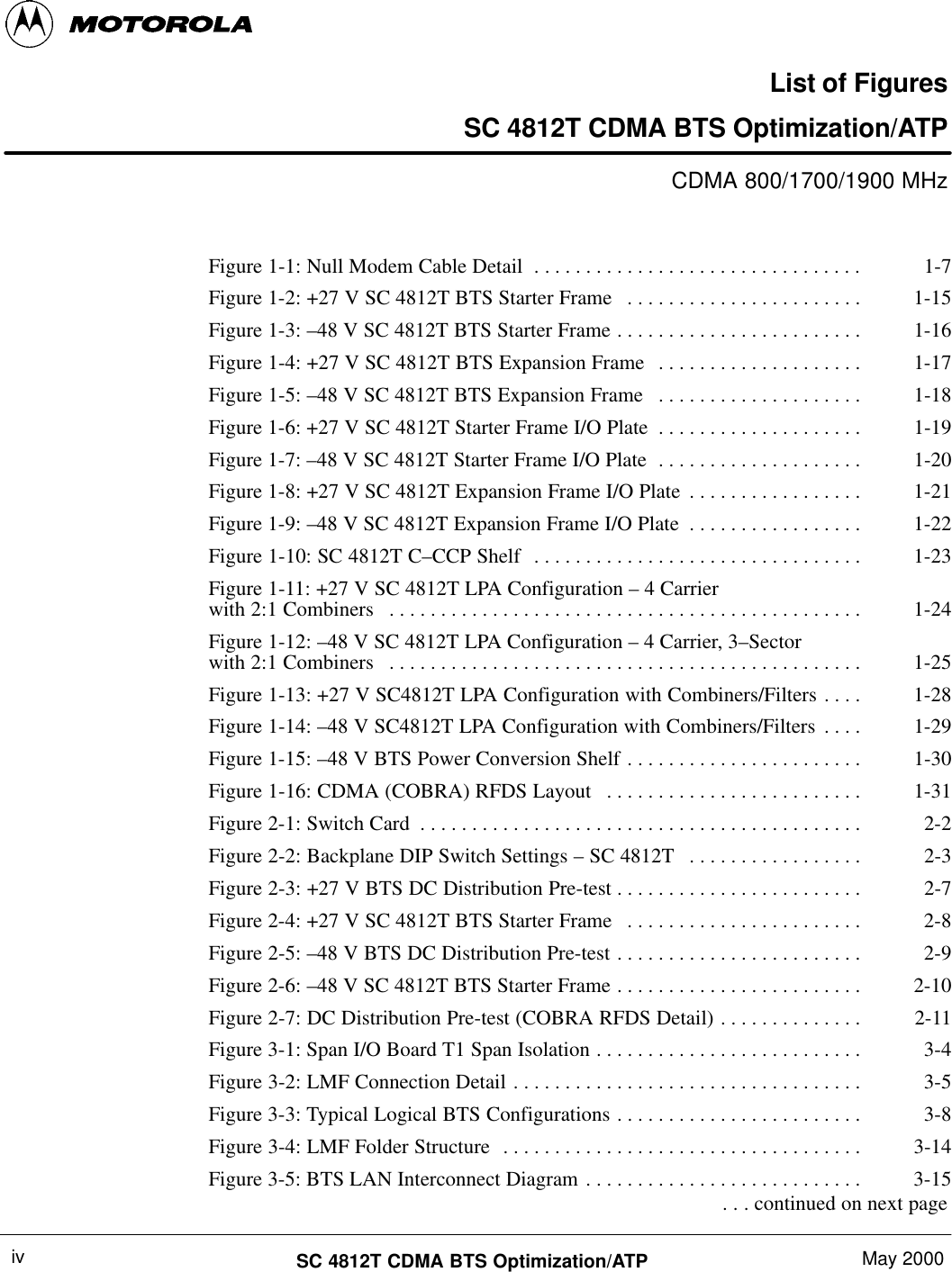 SC 4812T CDMA BTS Optimization/ATP May 2000ivList of FiguresSC 4812T CDMA BTS Optimization/ATPCDMA 800/1700/1900 MHzFigure 1-1: Null Modem Cable Detail 1-7. . . . . . . . . . . . . . . . . . . . . . . . . . . . . . . . Figure 1-2: +27 V SC 4812T BTS Starter Frame 1-15. . . . . . . . . . . . . . . . . . . . . . . Figure 1-3: –48 V SC 4812T BTS Starter Frame 1-16. . . . . . . . . . . . . . . . . . . . . . . . Figure 1-4: +27 V SC 4812T BTS Expansion Frame 1-17. . . . . . . . . . . . . . . . . . . . Figure 1-5: –48 V SC 4812T BTS Expansion Frame 1-18. . . . . . . . . . . . . . . . . . . . Figure 1-6: +27 V SC 4812T Starter Frame I/O Plate 1-19. . . . . . . . . . . . . . . . . . . . Figure 1-7: –48 V SC 4812T Starter Frame I/O Plate 1-20. . . . . . . . . . . . . . . . . . . . Figure 1-8: +27 V SC 4812T Expansion Frame I/O Plate 1-21. . . . . . . . . . . . . . . . . Figure 1-9: –48 V SC 4812T Expansion Frame I/O Plate 1-22. . . . . . . . . . . . . . . . . Figure 1-10: SC 4812T C–CCP Shelf 1-23. . . . . . . . . . . . . . . . . . . . . . . . . . . . . . . . Figure 1-11: +27 V SC 4812T LPA Configuration – 4 Carrierwith 2:1 Combiners 1-24. . . . . . . . . . . . . . . . . . . . . . . . . . . . . . . . . . . . . . . . . . . . . . Figure 1-12: –48 V SC 4812T LPA Configuration – 4 Carrier, 3–Sectorwith 2:1 Combiners 1-25. . . . . . . . . . . . . . . . . . . . . . . . . . . . . . . . . . . . . . . . . . . . . . Figure 1-13: +27 V SC4812T LPA Configuration with Combiners/Filters 1-28. . . . Figure 1-14: –48 V SC4812T LPA Configuration with Combiners/Filters 1-29. . . . Figure 1-15: –48 V BTS Power Conversion Shelf 1-30. . . . . . . . . . . . . . . . . . . . . . . Figure 1-16: CDMA (COBRA) RFDS Layout 1-31. . . . . . . . . . . . . . . . . . . . . . . . . Figure 2-1: Switch Card 2-2. . . . . . . . . . . . . . . . . . . . . . . . . . . . . . . . . . . . . . . . . . . Figure 2-2: Backplane DIP Switch Settings – SC 4812T 2-3. . . . . . . . . . . . . . . . . Figure 2-3: +27 V BTS DC Distribution Pre-test 2-7. . . . . . . . . . . . . . . . . . . . . . . . Figure 2-4: +27 V SC 4812T BTS Starter Frame 2-8. . . . . . . . . . . . . . . . . . . . . . . Figure 2-5: –48 V BTS DC Distribution Pre-test 2-9. . . . . . . . . . . . . . . . . . . . . . . . Figure 2-6: –48 V SC 4812T BTS Starter Frame 2-10. . . . . . . . . . . . . . . . . . . . . . . . Figure 2-7: DC Distribution Pre-test (COBRA RFDS Detail) 2-11. . . . . . . . . . . . . . Figure 3-1: Span I/O Board T1 Span Isolation 3-4. . . . . . . . . . . . . . . . . . . . . . . . . . Figure 3-2: LMF Connection Detail 3-5. . . . . . . . . . . . . . . . . . . . . . . . . . . . . . . . . . Figure 3-3: Typical Logical BTS Configurations 3-8. . . . . . . . . . . . . . . . . . . . . . . . Figure 3-4: LMF Folder Structure 3-14. . . . . . . . . . . . . . . . . . . . . . . . . . . . . . . . . . . Figure 3-5: BTS LAN Interconnect Diagram 3-15. . . . . . . . . . . . . . . . . . . . . . . . . . .  . . . continued on next page