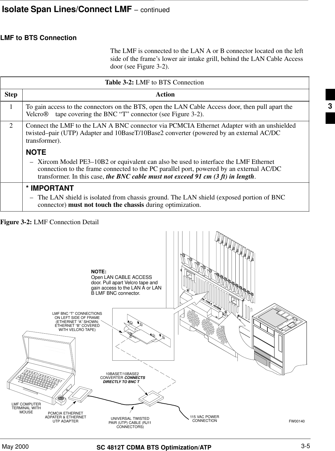 Isolate Span Lines/Connect LMF – continuedMay 2000 3-5SC 4812T CDMA BTS Optimization/ATPLMF to BTS ConnectionThe LMF is connected to the LAN A or B connector located on the leftside of the frame’s lower air intake grill, behind the LAN Cable Accessdoor (see Figure 3-2).Table 3-2: LMF to BTS ConnectionStep Action1To gain access to the connectors on the BTS, open the LAN Cable Access door, then pull apart theVelcro tape covering the BNC “T” connector (see Figure 3-2).2Connect the LMF to the LAN A BNC connector via PCMCIA Ethernet Adapter with an unshieldedtwisted–pair (UTP) Adapter and 10BaseT/10Base2 converter (powered by an external AC/DCtransformer).NOTE– Xircom Model PE3–10B2 or equivalent can also be used to interface the LMF Ethernetconnection to the frame connected to the PC parallel port, powered by an external AC/DCtransformer. In this case, the BNC cable must not exceed 91 cm (3 ft) in length.* IMPORTANT– The LAN shield is isolated from chassis ground. The LAN shield (exposed portion of BNCconnector) must not touch the chassis during optimization.Figure 3-2: LMF Connection DetailNOTE:Open LAN CABLE ACCESSdoor. Pull apart Velcro tape andgain access to the LAN A or LANB LMF BNC connector.LMF BNC “T” CONNECTIONSON LEFT SIDE OF FRAME(ETHERNET “A” SHOWN;ETHERNET “B” COVEREDWITH VELCRO TAPE)LMF COMPUTERTERMINAL WITHMOUSE PCMCIA ETHERNETADPATER &amp; ETHERNETUTP ADAPTER10BASET/10BASE2CONVERTER CONNECTSDIRECTLY TO BNC T   115 VAC POWERCONNECTION FW00140UNIVERSAL TWISTEDPAIR (UTP) CABLE (RJ11CONNECTORS)3