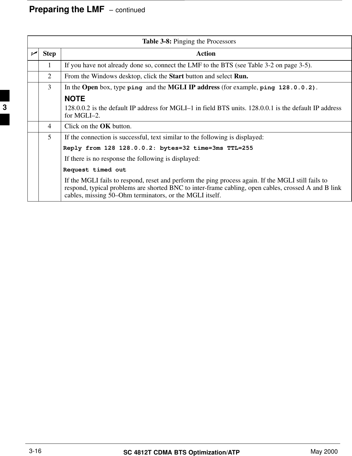 Preparing the LMF  – continuedSC 4812T CDMA BTS Optimization/ATP May 20003-16Table 3-8: Pinging the ProcessorsnStep Action1If you have not already done so, connect the LMF to the BTS (see Table 3-2 on page 3-5).2From the Windows desktop, click the Start button and select Run.3In the Open box, type ping and the MGLI IP address (for example, ping 128.0.0.2).NOTE128.0.0.2 is the default IP address for MGLI–1 in field BTS units. 128.0.0.1 is the default IP addressfor MGLI–2.4Click on the OK button.5If the connection is successful, text similar to the following is displayed:Reply from 128 128.0.0.2: bytes=32 time=3ms TTL=255If there is no response the following is displayed:Request timed outIf the MGLI fails to respond, reset and perform the ping process again. If the MGLI still fails torespond, typical problems are shorted BNC to inter-frame cabling, open cables, crossed A and B linkcables, missing 50–Ohm terminators, or the MGLI itself.3