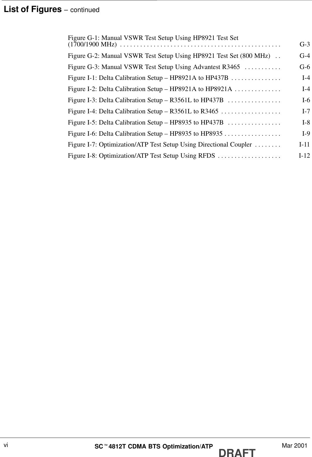 List of Figures – continuedDRAFTSCt4812T CDMA BTS Optimization/ATP Mar 2001viFigure G-1: Manual VSWR Test Setup Using HP8921 Test Set(1700/1900 MHz) G-3. . . . . . . . . . . . . . . . . . . . . . . . . . . . . . . . . . . . . . . . . . . . . . . . Figure G-2: Manual VSWR Test Setup Using HP8921 Test Set (800 MHz) G-4. . Figure G-3: Manual VSWR Test Setup Using Advantest R3465 G-6. . . . . . . . . . . Figure I-1: Delta Calibration Setup – HP8921A to HP437B I-4. . . . . . . . . . . . . . . Figure I-2: Delta Calibration Setup – HP8921A to HP8921A I-4. . . . . . . . . . . . . . Figure I-3: Delta Calibration Setup – R3561L to HP437B I-6. . . . . . . . . . . . . . . . Figure I-4: Delta Calibration Setup – R3561L to R3465 I-7. . . . . . . . . . . . . . . . . . Figure I-5: Delta Calibration Setup – HP8935 to HP437B I-8. . . . . . . . . . . . . . . . Figure I-6: Delta Calibration Setup – HP8935 to HP8935 I-9. . . . . . . . . . . . . . . . . Figure I-7: Optimization/ATP Test Setup Using Directional Coupler I-11. . . . . . . . Figure I-8: Optimization/ATP Test Setup Using RFDS I-12. . . . . . . . . . . . . . . . . . . 