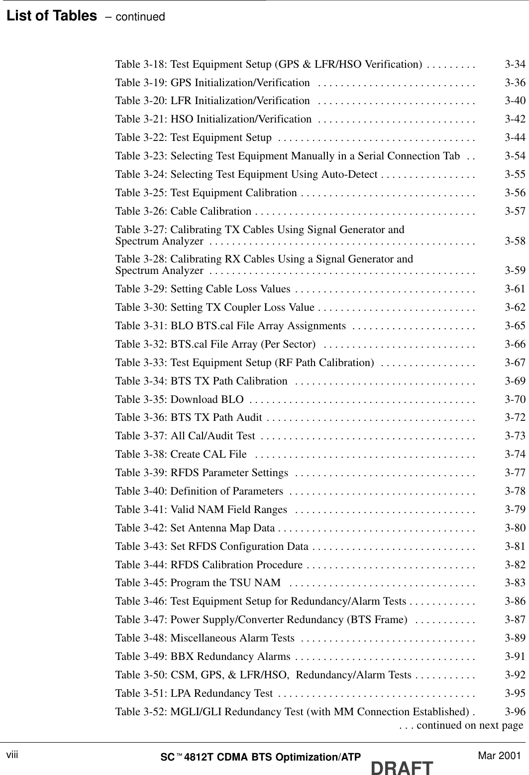 List of Tables  – continuedDRAFTSCt4812T CDMA BTS Optimization/ATP Mar 2001viiiTable 3-18: Test Equipment Setup (GPS &amp; LFR/HSO Verification) 3-34. . . . . . . . . Table 3-19: GPS Initialization/Verification 3-36. . . . . . . . . . . . . . . . . . . . . . . . . . . . Table 3-20: LFR Initialization/Verification 3-40. . . . . . . . . . . . . . . . . . . . . . . . . . . . Table 3-21: HSO Initialization/Verification 3-42. . . . . . . . . . . . . . . . . . . . . . . . . . . . Table 3-22: Test Equipment Setup 3-44. . . . . . . . . . . . . . . . . . . . . . . . . . . . . . . . . . . Table 3-23: Selecting Test Equipment Manually in a Serial Connection Tab 3-54. . Table 3-24: Selecting Test Equipment Using Auto-Detect 3-55. . . . . . . . . . . . . . . . . Table 3-25: Test Equipment Calibration 3-56. . . . . . . . . . . . . . . . . . . . . . . . . . . . . . . Table 3-26: Cable Calibration 3-57. . . . . . . . . . . . . . . . . . . . . . . . . . . . . . . . . . . . . . . Table 3-27: Calibrating TX Cables Using Signal Generator andSpectrum Analyzer 3-58. . . . . . . . . . . . . . . . . . . . . . . . . . . . . . . . . . . . . . . . . . . . . . . Table 3-28: Calibrating RX Cables Using a Signal Generator andSpectrum Analyzer 3-59. . . . . . . . . . . . . . . . . . . . . . . . . . . . . . . . . . . . . . . . . . . . . . . Table 3-29: Setting Cable Loss Values 3-61. . . . . . . . . . . . . . . . . . . . . . . . . . . . . . . . Table 3-30: Setting TX Coupler Loss Value 3-62. . . . . . . . . . . . . . . . . . . . . . . . . . . . Table 3-31: BLO BTS.cal File Array Assignments 3-65. . . . . . . . . . . . . . . . . . . . . . Table 3-32: BTS.cal File Array (Per Sector) 3-66. . . . . . . . . . . . . . . . . . . . . . . . . . . Table 3-33: Test Equipment Setup (RF Path Calibration) 3-67. . . . . . . . . . . . . . . . . Table 3-34: BTS TX Path Calibration 3-69. . . . . . . . . . . . . . . . . . . . . . . . . . . . . . . . Table 3-35: Download BLO 3-70. . . . . . . . . . . . . . . . . . . . . . . . . . . . . . . . . . . . . . . . Table 3-36: BTS TX Path Audit 3-72. . . . . . . . . . . . . . . . . . . . . . . . . . . . . . . . . . . . . Table 3-37: All Cal/Audit Test 3-73. . . . . . . . . . . . . . . . . . . . . . . . . . . . . . . . . . . . . . Table 3-38: Create CAL File 3-74. . . . . . . . . . . . . . . . . . . . . . . . . . . . . . . . . . . . . . . Table 3-39: RFDS Parameter Settings 3-77. . . . . . . . . . . . . . . . . . . . . . . . . . . . . . . . Table 3-40: Definition of Parameters 3-78. . . . . . . . . . . . . . . . . . . . . . . . . . . . . . . . . Table 3-41: Valid NAM Field Ranges 3-79. . . . . . . . . . . . . . . . . . . . . . . . . . . . . . . . Table 3-42: Set Antenna Map Data 3-80. . . . . . . . . . . . . . . . . . . . . . . . . . . . . . . . . . . Table 3-43: Set RFDS Configuration Data 3-81. . . . . . . . . . . . . . . . . . . . . . . . . . . . . Table 3-44: RFDS Calibration Procedure 3-82. . . . . . . . . . . . . . . . . . . . . . . . . . . . . . Table 3-45: Program the TSU NAM 3-83. . . . . . . . . . . . . . . . . . . . . . . . . . . . . . . . . Table 3-46: Test Equipment Setup for Redundancy/Alarm Tests 3-86. . . . . . . . . . . . Table 3-47: Power Supply/Converter Redundancy (BTS Frame) 3-87. . . . . . . . . . . Table 3-48: Miscellaneous Alarm Tests 3-89. . . . . . . . . . . . . . . . . . . . . . . . . . . . . . . Table 3-49: BBX Redundancy Alarms 3-91. . . . . . . . . . . . . . . . . . . . . . . . . . . . . . . . Table 3-50: CSM, GPS, &amp; LFR/HSO,  Redundancy/Alarm Tests 3-92. . . . . . . . . . . Table 3-51: LPA Redundancy Test 3-95. . . . . . . . . . . . . . . . . . . . . . . . . . . . . . . . . . . Table 3-52: MGLI/GLI Redundancy Test (with MM Connection Established) 3-96.  . . . continued on next page